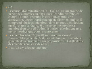 CA:Le conseil d’administration (ou CA) : c` est un groupe de personnes, morales ou physiques (les administrateur), chargé d'administrer une institution, comme une association, une entreprise ou un etablisement public. Il comprend plusieurs membres, dont un président désigné ou élu, et un secrétaire. Si une personne morale est membre d'un conseil d'administration, elle désigne une personne physique pour la représenter.Les membres du CA(3—18) sont nommes lors de l`assenmblee generale(AG),ils sont elus par l`assemblee generale des actionnaires sur proposition du CA.(la duree des mandats en Fr est de 6ans.)Il est Vis a vis des actionnaire.