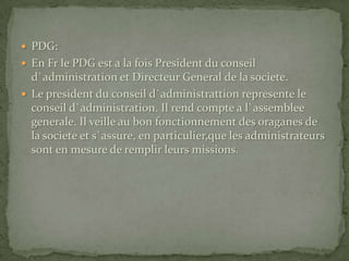 PDG:En Fr le PDG est a la fois President du conseil d`administration et Directeur General de la societe.Le president du conseil d`administrattion represente le conseil d`administration. Il rend compte a l`assemblee generale. Il veille au bon fonctionnement des oraganes de la societe et s`assure, en particulier,que les administrateurs sont en mesure de remplir leurs missions.