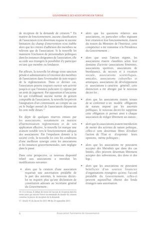 Association Tunisienne de Gouvernance
GOUVERNANCE DES ASSOCIATIONS EN TUNISIE
6
de réception de la demande de création.16
En
matière de fonctionnement, aucune classification
de l’association n’est désormais requise ni aucune
limitation du champ d’intervention n’est établie
alors que les critères d’adhésion des membres ne
relèvent que de l’association. Si la nouvelle loi
maintient l’exclusion de personnalités politiques
dans les instances dirigeantes de l’association, elle
accorde aux étrangers la possibilité d’y participer
en tant que membre ou fondateur.
Par ailleurs, la nouvelle loi abroge toute sanction
pénale et administrative à l’encontre des membres
de l’association dans l’éventualité de non-respect
de la réglementation. Dans ce dernier cas,
l’association pourra toujours exercer son activité
jusqu’à ce que l’instance judiciaire s’y oppose par
un arrêt de jugement. Par opposition à l’ancienne
loi qui n’établissait aucune norme de gestion
comptable de l’association, la nouvelle loi prévoit
l’assignation d’un commissaire au compte au cas
où le budget annuel de l’association dépasserait
les cent mille dinars.17
En dépit de quelques réserves émises par
les associations, notamment en matière
d’harmonisation réglementaire et de son
application effective, la nouvelle loi marque une
avancée notable vers le fonctionnement adéquat
des associations. Par l’impulsion donnée à la
société civile, la nouvelle loi crée les conditions
d’une meilleure synergie entre les associations
et les instances gouvernementales, tant négligée
dans le passé.
Dans cette perspective, ce nouveau dispositif
relatif aux associations a introduit les
modifications suivantes :
•	 alors que la création d’une association
requérait une autorisation préalable de
la part des autorités, le nouveau décret-
loi ne requiert plus qu’une déclaration de
constitution adressée au Secrétaire général
du Gouvernement ;
16. À ce niveau, le défaut de retour de l’accusé de réception dans les
trente jours qui suivent l’envoi recommandé du dossier de création
constitue la preuve de réception de la demande.
17. Article 43 du décret-loi 2011-88 du 24 septembre 2011.
•	 alors que les questions relatives aux
associations, en particulier celles régissant
leur création et leur fonctionnement, étaient
du ressort du Ministère de l’Intérieur, cette
compétence a été transmise à la Présidence
du Gouvernement ;
•	 alors que sous l’ancien régime, les
associations étaient classifiées selon leur
domaine d’activité (associations féminines,
associations sportives, associations de
bienfaisance, de secours et à vocation
sociale, associations scientifiques,
amicales, associations culturelles et
artistiques, associations de développement
et associations à caractère général), cette
distinction a été abrogée par le nouveau
décret-loi ;
•	 alors que les associations étaient tenues
de se conformer à un modèle obligatoire
de statuts imposé par les autorités
publiques, le nouveau décret-loi supprime
cette obligation et permet ainsi à chaque
association de rédiger librement ses statuts ;
•	 alors que les associations avaient interdiction
de mener des activités de nature politique,
celles-ci sont désormais libres d’évaluer
l’action de l’État et d’exprimer leurs
opinions, même politiques ;
•	 alors que les associations ne pouvaient
accepter des libéralités que dans des cas
limités, elles peuvent désormais librement
accepter des subventions, des dons et des
legs ;
•	 alors que les associations ne pouvaient
bénéficier d’un soutien financier
d’organisations étrangères qu’avec l’accord
préalable du Gouvernement, celles-ci
peuvent aujourd’hui obtenir des fonds
étrangers sans autorisation.
 
