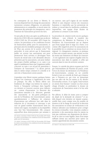 Association Tunisienne de Gouvernance
GOUVERNANCE DES ASSOCIATIONS EN TUNISIE
7
En contrepartie de ces droits et libertés, le
nouveau dispositif met à la charge des associations
tunisiennes certaines obligations, en particulier
administratives et comptables, et œuvre ainsi à la
promotion des principes de transparence, tant à
l’intérieur de l’association qu’envers les tiers.
Un peu plus de deux ans après sa publication, le
décret-loi n°2011-88 a été complété par un décret
n°2013-5183 du 18 novembre 2013 fixant les
critères, les procédures et les conditions d’octroi
du financement public pour les associations, et
précisant ainsi les modalités pratiques du soutien
de l’État aux actions de la société civile.18
En
particulier, le texte prévoit que le financement
public est octroyé aux associations soit pour
promouvoir leurs activités et développer leurs
moyens de travail suite à des demandes directes
présentées par les associations, soit pour réaliser
des projets d’utilité publique et ce, suite à un
appel à candidatures lancé par l’organisme public
concerné ou suite à un accord de partenariat à
l’initiative de l’association.19
Le décret prévoit
dans le même temps comment le contrôle et le
suivi de ce financement seront assurés.
Cependant cette liberté montre quelques limites
lorsque l’on s’intéresse à l’application du texte
en pratique. En effet, la liberté offerte aux
fondateurs de rédiger eux-mêmes les statuts se
heurte à l’incapacité technique dans laquelle
ces derniers se trouvent souvent pour élaborer
un contrat d’association. La direction des
associations rattachée à la direction générale
des associations et des partis politiques au
sein de la Présidence du Gouvernement assiste
quotidiennement à l’affluence de créateurs
d’associations qui sollicitent leur aide dans la
rédaction de ce document et convoque à son
tour un grand nombre d’associations dont les
statuts sont vagues, incomplets ou incompatibles
avec leur bon fonctionnement. Elle consacre
aujourd’hui deux demi-journées par semaine à
18. Article 1 du décret n°2013-5183 du 18 novembre 2013 fixant
les critères, les procédures et les conditions d’octroi du financement
public pour les associations.
19. Article 3 du décret n°2013-5183 du 18 novembre 2013 fixant
les critères, les procédures et les conditions d’octroi du financement
public pour les associations.
cet exercice, sans qu’il s’agisse de son mandat
officiel et sans disposer surtout des ressources
humaines et matérielles qui lui permettrait de
réaliser ce travail dans les meilleures conditions.
Aujourd’hui, une équipe d’une dizaine de
personnes se consacre à cette tâche.
La procédure de création recèle encore quelques
faiblesses : tout d’abord, le transfert des
compétences du Ministère de l’Intérieur à la
Présidence du Gouvernement qui ne dispose
que d’une équipe dont le siège est à Tunis, a eu
comme effet négatif de priver les associations de
la possibilité de se constituer au niveau local ou
régional. Ce changement constitue, en pratique
et dans une certaine mesure, une atteinte ou tout
du moins une limitation à la liberté de s’associer
; il crée également une rupture d’égalité entre les
associations sises dans la capitale et celles qui
exercent dans le reste du territoire tunisien.
Ensuite, le contrôle des pièces requises par la loi
par l’intermédiaire de l’huissier de justice, avant
l’envoi du dossier de déclaration à la Présidence
du Gouvernement, consiste en un contrôle
formel et non un contrôle de fond, qui n’impose
pas à l’huissier—ce qui n’est au demeurant
pas son rôle—de lire les statuts et d’y déceler
d’éventuelles erreurs. À cet égard, l’intervention
en amont d’un huissier—notaire ou d’un avocat
chargé d’étudier en profondeur le dossier de
constitution de l’association serait à la fois utile
et salutaire.
Par ailleurs, le délai de trente jours à compter
du dépôt de la demande de création,20
et au-
delà duquel cette dernière est réputée acquise,
semble bien court compte tenu du nombre de
dossiers et de la charge de travail de la direction
des associations en termes de vérifications et de
relances adressées aux fondateurs pour corriger
les erreurs éventuelles. Cette situation conduit à
permettre à des associations dont les statuts ne
sont pas conformes aux dispositions du décret-
loi de se créer en toute légalité, faute d’un temps
suffisant donné aux autorités pour opérer un
examen approfondi des documents soumis.
20. Article 11 du d décret-loi n°2011-88.
 