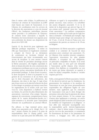 Association Tunisienne de Gouvernance
GOUVERNANCE DES ASSOCIATIONS EN TUNISIE
8
Dans le même ordre d’idées, la publication de
l’annonce de création de l’association au JORT
étant laissée aux mains de l’association, et en
l’absence de coordination entre les services de
la direction des associations et ceux du Journal
Officiel, des fondateurs malveillants peuvent
même procéder à la publication de l’annonce
de création d’une association à laquelle la
Présidence du Gouvernement s’est opposée pour
non-conformité du dossier aux dispositions du
décret-loi n°2011-88.
L’article 12 du décret-loi pose également une
difficulté juridique importante : il induit en
effet que l’association est légalement constituée
à compter de l’envoi de sa déclaration
de constitution au Secrétaire Général du
Gouvernement par lettre recommandée avec
accusé de réception. Si cette mesure s’inscrit
dans la volonté de proclamer davantage encore
la liberté associative, elle fragilise cependant le
droit en faisant découler de cette constitution des
conséquences juridiques qui ne sont en principe
reconnues qu’aux associations bénéficiant de la
personnalité juridique : le droit d’ester en justice,
le droit d’acquérir, le droit à la propriété et à la
gestion de ses ressources et de ses biens ainsi
que le droit d’accepter des subventions, des
donations, des dons et des legs. Il s’agit d’une
part d’une erreur sur le plan de la théorie du droit
et d’un danger en pratique qui menace aussi bien
les organisations de la société civile que leurs
vis-à-vis. Cette disposition a d’ailleurs montré
ses limites, les activités les plus élémentaires des
associations (ouverture d’un compte bancaire,
signature de conventions, enregistrement d’actes
auprès de la mairie, déclarations fiscales, etc.)
étant soumises à la nécessité pour l’association
d’attester de sa publication au Journal Officiel.
Par ailleurs, si l’âge minimal prévu pour
fonder une association ou la diriger, fixé à 16
ans,21
permet d’initier les jeunes à la prise de
responsabilités dans le champ public, cette
mesure ne va pas sans poser des difficultés, non
21. Article 8 paragraphe 2 du décret-loi n°2011-88.
tellement eu égard à la responsabilité civile et
pénale encourue, mais surtout à la solvabilité
des jeunes dirigeants associatifs. Il en va de
même de la disposition qui prévoit l’âge de 13
ans comme seuil minimal pour être membre
d’une association.22
Les analyses comparatives
montrent en réalité qu’il n’existe pas de règle fixe
dans ce domaine : en Finlande par exemple, l’âge
minimal requis pour diriger une association est
de 15 ans ; il est de 16 ans en France avec une
autorisation des parents ou tuteurs et de 18 ans
en Bulgarie.
L’attachement à la liberté associative a également
conduit à se contenter de l’accord de deux
personnes pour constituer une association. Or,
en l’absence d’un membre trésorier compétent,
l’association rencontrera les plus grandes
difficultés à s’acquitter de ses obligations,
en particulier comptables et fiscales. Il ne serait
pas inutile dans ce sens qu’il soit demandé
à l’association qu’elle dispose d’un trésorier
titulaire d’un diplôme en comptabilité ou tout
du moins qui puisse démontrer sa capacité à
traiter les tâches comptables, fiscales et sociales
requises par la loi.
Enfin, censé garantir la liberté associative, l’article
15 du décret-loi prévoit que les fondateurs, les
gestionnaires, les employés et les membres de
l’association ne sont pas tenus personnellement
responsables des obligations légales de cette
dernière, mais également que les créanciers
de l’association n’ont pas le droit d’exiger des
personnes citées plus haut le paiement des dettes
sur leurs propres deniers. Si l’on constate que
d’autres pays appliquent ce principe, cet article
paraît dangereux dans la mesure où il n’incite pas
les membres de l’organisation à la diligence et
leur offre une immunité incompatible avec
la responsabilité qu’ils doivent légitimement
endosser ; dans le même temps, il n’encourage
pas les vis-à-vis des associations, et notamment
les fournisseurs de biens et les prestataires de
services, à s’engager avec elles par crainte
22. Article 17 du décret-loi n°2011-88.
 