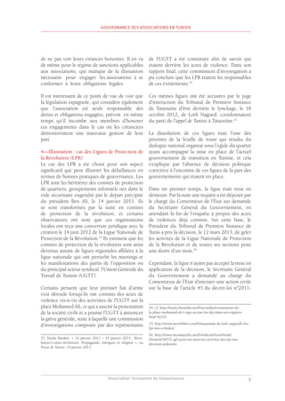 Association Tunisienne de Gouvernance
GOUVERNANCE DES ASSOCIATIONS EN TUNISIE
9
de ne pas voir leurs créances honorées. Il en va
de même pour le régime de sanctions applicables
aux associations, qui manque de la dissuasion
nécessaire pour engager les associations à se
conformer à leurs obligations légales.
Il est intéressant de ce point de vue de voir que
la législation espagnole, qui considère également
que l’association est seule responsable des
dettes et obligations engagées, prévoit en même
temps qu’il incombe aux membres d’honorer
ces engagements dans le cas où les créanciers
démontreraient une mauvaise gestion de leur
part.
4—Illustration : cas des Ligues de Protection de
la Révolution (LPR)
Le cas des LPR a été choisi pour son aspect
significatif qui peut illustrer les défaillances en
termes de bonnes pratiques de gouvernance. Les
LPR sont les héritières des comités de protection
de quartiers, groupements informels nés dans le
vide sécuritaire engendré par le départ précipité
du président Ben Ali, le 14 janvier 2011. Ils
se sont transformés par la suite en comités
de protection de la révolution, et certains
observateurs ont noté que ces organisations
locales ont reçu une couverture juridique avec la
création le 14 juin 2012 de la Ligue Nationale de
Protection de la Révolution.23
Ils estiment que les
comités de protection de la révolution sont ainsi
devenus autant de ligues régionales affiliées à la
ligue nationale qui ont perturbé les meetings et
les manifestations des partis de l’opposition ou
du principal acteur syndical, l’Union Générale du
Travail de Tunisie (UGTT).
Certains pensent que leur premier fait d’arme
s’est déroulé lorsqu’ils ont commis des actes de
violence vis-à-vis des activistes de l’UGTT sur la
place Mohamed Ali, ce qui a suscité la protestation
de la société civile et a poussé l’UGTT à annoncer
la grève générale, suite à laquelle une commission
d’investigations composée par des représentants
23. Hedia Baraket. « 14 janvier 2011 – 14 janvier 2013 : Révo-
lution-Contre-révolution. Propagande, intrigues et religion », La
Presse de Tunisie, 14 janvier 2013.
de l’UGTT a été constituée afin de savoir qui
étaient derrière les actes de violence. Dans son
rapport final, cette commission d’investigation a
pu conclure que les LPR étaient les responsables
de ces événements.24
Ces mêmes ligues ont été accusées par le juge
d’instruction du Tribunal de Première Instance
de Tataouine d’être derrière le lynchage, le 18
octobre 2012, de Lotfi Nagued, coordonnateur
du parti de l’appel de Tunisie à Tataouine.25
La dissolution de ces ligues était l’une des
priorités de la feuille de route qui résulta du
dialogue national organisé sous l’egide du quartet
ayant accompagné la mise en place de l’actuel
gouvernement de transition en Tunisie, et cela
s’explique par l’absence de décision politique
coercitive à l’encontre de ces ligues de la part des
gouvernements qui étaient en place.
Dans un premier temps, la ligue était mise en
demeure.Parlasuiteunerequêteaétédéposéepar
le chargé du Contentieux de l’État sur demande
du Secrétaire Général du Gouvernement, en
attendant la fin de l’enquête à propos des actes
de violences déjà commis. Sur cette base, le
Président du Tribunal de Première Instance de
Tunis a pris la décision, le 12 mars 2013, de geler
les activités de la Ligue Nationale de Protection
de la Révolution et de toutes ses sections pour
une durée d’un mois.26
Cependant, la ligue n’ayant pas accepté la mise en
application de la décision, le Secrétaire Général
du Gouvernement a demandé au chargé du
Contentieux de l’Etat d’intenter une action civile
sur la base de l’article 45 du décret-loi n°2011-
24. Cf. http://www.shemsfm.net/fr/actualite/evenements-de-
la-place-mohamed-ali-l-ugtt-accuse-les-lpr-dans-son-rapport-
final-42216
25. http://www.astrolabetv.com/fr/assassinat-de-lotfi-naguedh-les-
lpr-mis-a-lindex/
26. http://www.mosaiquefm.net/fr/index/a/ActuDetail/
Element/18331-gel-pour-un-mois-les-activites-des-lpr-sur-
decision-judiciaire
 