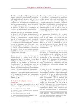 Association Tunisienne de Gouvernance
GOUVERNANCE DES ASSOCIATIONS EN TUNISIE
11
Toutefois, le retard accusé dans la publication de
normes comptables spécifiques aux associations,
telle que prévu par le décret-loi 2011-88 a été à
l’origine de confusion, voire même de désistement
dans le respect des obligations comptables. Rares
sont les associations qui ont adopté un système
comptable approprié, les autres continuent
à appliquer les règles de la comptabilité de
trésorerie ou ne tiennent pas de comptabilité.
En outre, par souci de transparence financière,
le décret-loi 2011-88 exige des associations la
publication des états financiers annuels et du
rapport du Commissaire aux Comptes32
dans un
journal de la place ainsi que sur le site web de
l’association, le cas échéant. Sur une population
dépassant les seize mille associations, le nombre
recensé de celles qui se sont conformées à cette
exigence ne dépasse pas la dizaine. Ceci a poussé
l’Ordre des Experts Comptables de Tunisie à tirer
la sonnette d’alarme sur cette situation manifeste
de délabrement de la communication financière
dans le secteur associatif.33
Quant aux dons reçus de l’étranger, la
règlementation en vigueur exige que les
associations qui en bénéficient soient dans
l’obligationdepublierleurssourcesdefinancement
étranger et d’en informer le Secrétariat du
Gouvernement.34
Le rapprochement entre les
publications des donateurs et les publications y
afférant chez les associations bénéficiaires rendent
compte d’un déficit manifeste de transparence.
Parailleurs,lerespectdel’obligationd’information
de la Cours des Comptes des financements
publics reste limité avec environ cinq cents cas à
fin août 2014.35
2—Cadre fiscal inadapté et pratiques
incontrôlées
Une des spécificités des associations est qu’il
n’existe pas de régime fiscal qui leur est propre. En
32. Article 43- huitième du décret-loi 2011-88.
33. Communiqué de presse de l’Ordre des Experts Comptables de
Tunisie de septembre 2013.
34. Article 41-huitième du décret-loi 2011-88.
35. Fadhila Gargouri, Journées nationales Salem Rejeb de trans-
parence et d’intégrité, 5 et 6 septembre 2014.
effet, la règlementation fiscale tunisienne soumet
les associations à la quasi-totalité des obligations
fiscales prévues pour tout contribuable. Les
associations sont donc soumises aux obligations
d’immatriculation fiscale, de retenue à la source
et de dépôt de déclarations mensuelles au titres
de divers impôts et taxes tels que la Taxe sur
la Valeur Ajoutée, la taxe au titre du Fonds de
Promotion des Logements Sociaux et la taxe sur
les immeubles bâtis et non bâtis.
Les associations bénéficient de certaines
exceptions ayant traits à sa vocation et à la
nature de leur activité. Ainsi elles ne sont pas
soumises à l’impôt sur le résultat, de par leur
activités à but non lucratif, elles peuvent aussi
bénéficier de l’achat en suspension de TVA au
titre des acquisitions effectuées dans le cadre
de projets financés par des bailleurs de fonds
internationaux.36
Par ailleurs, la règlementation fiscale relative aux
associations est caractérisée par une instabilité
accrue, notamment au cours de ces dernières
années. Citons par exemple les changements
apportés par les lois des finances successives
en 2012 et 2013, concernant la modification
du régime de la TVA des associations, ainsi
que le changement des conditions et des taux
de déduction des subventions accordées aux
associations.37
Du point de vue des associations, le caractère
bénévole de la gestion des associations, l’absence
de traditions fiscales dans ce secteur et le manque
de contrôle de la part de l’administration fait
que le système fiscal est jugé compliqué, voire
même décourageant. Ceci se manifeste par
le manque d’adhésion au système fiscal et le
manque de respect des règles fiscales dans la
majorité des associations. Fin juin 2014, le
nombre d’associations qui se sont conformées
à l’obligation d’immatriculation auprès de
l’administration fiscale s’élève à environ cinq
mille sept cents associations, ce qui représente
36. Point 16 du Tableau A annexé au code de la TVA, modifié par la
Loi 2014-54 portant par la loi de finances complémentaire de 2014.
37. Le dernier changement est apporté par le décret n°5183 pour
l’année 2013 annulant le décret 599 de l’année 2000.
 