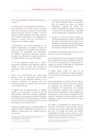 Association Tunisienne de Gouvernance
GOUVERNANCE DES ASSOCIATIONS EN TUNISIE
12
33% de la population totale des associations en
Tunisie.38
3—Dispositif de contrôle financier à renforcer
Les mécanismes de contrôle à mettre en place
dans une association permettent la prévention
contre les risques d’erreur ou d’abus, ou de les
détecter à temps quand ils surviennent. À travers
ces contrôles, l’association a une obligation de
rigueur et soumet tous les intervenants à
l’exigence de « rendre compte ».
Conformément aux bonnes pratiques en la
matière, l’association est appelée à mettre en
place un dispositif de contrôle interne adéquat,
permettant de sauvegarder son patrimoine,
de fiabiliser l’information financière produite,
d’assurer sa conformité à la règlementation et à
ses règles internes, et de gérer ses risques.
À ce titre plusieurs outils sont à utiliser
notamment l’adoption d’un règlement intérieur
adapté, la mise en place d’un manuel de
procédures, ainsi que des fiches de fonctions-
clés.
Aussi est-il recommandé que l’association
nomme, selon les procédures prévues dans
ses statuts ou son règlement intérieur, un ou
plusieurs contrôleurs de gestion et/ou des
auditeurs internes, et ce même si elle est soumise
à un contrôle externe.
À signaler que la règlementation en vigueur
relative aux associations ne prévoit pas de
telles mesures. L’absence de normes comptables
spécifiques aux associations et traitant des règles
de contrôle interne ne fait qu’empirer ce vide. De
ce fait, rares sont les associations qui se soucient
de la question du contrôle interne.
Quant au contrôle externe, la règlementation en
vigueur39
prévoit l’obligation de nommer un ou
plusieurs Commissaires aux Comptes dans les
cas suivants :
38. Information recueillie auprès des services centraux de
l’Administration Fiscale tunisienne.
39. Article 43 du décret n°2011-88.
•	 lorsque le total des revenus annuels dépasse
cent mille (100.000) dinars, l’association
doit en nommer un parmi les experts
comptables membres de l’Ordre des
Experts-Comptables de Tunisie ou parmi les
« techniciens de la comptabilité », membres
de la Compagnie des Comptables de Tunisie.
•	 lorsque le total des revenus annuels de
l’association dépasse un million (1.000.000)
de dinars, l’association doit nommer un ou
plusieurs Commissaires aux Comptes parmi
les experts-comptables membres de l’Ordre
des Experts-Comptables de Tunisie.
Le mandat du Commissaire aux Comptes est de
trois ans. Il est non renouvelable.
Le Commissaire aux Comptes prépare son rapport
dans un délai de un mois, à compter du jour où
il a reçu les états financiers. Il communique le
rapport au premier responsable de l’association
et au Secrétaire du Gouvernement.
À défaut d’une cellule de suivi et de
communication, le nombre de rapports adressés
au Secrétaire de Gouvernement reste inconnu à
ce jour.
Sur le plan pratique, en l’absence de suivi efficace
des associations de la part des pouvoirs publics,
la conformité des associations à l’obligation
de nomination de Commissaire aux Comptes
n’est nullement contrôlée, sans évoquer les
manœuvres de morcellement et de multiplication
d’associations à des desseins échappatoires aux
contrôles, auxquelles peuvent recourir certains
dirigeants, compte tenu de la facilité de création
d’associations.
Par ailleurs, contrairement aux dispositions du
décret-loi n°2011-88,40
nous sommes toujours
en attente des normes d’audit des associations,
qui sont à la charge de l’Ordre des Experts
Comptables de Tunisie et que ce dernier ne peut
établir que sur la base des normes comptables y
afférents mais qui tardent à voir le jour.
40. Article 43-4 du décret n°2011-88.
 