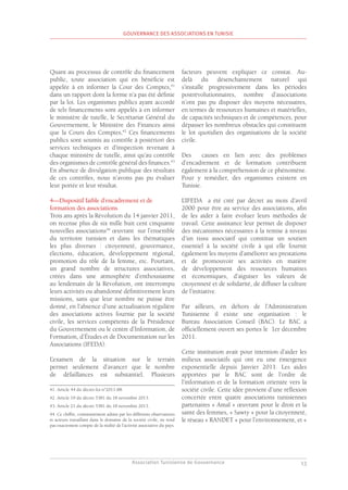 Association Tunisienne de Gouvernance
GOUVERNANCE DES ASSOCIATIONS EN TUNISIE
13
Quant au processus de contrôle du financement
public, toute association qui en bénéficie est
appelée à en informer la Cour des Comptes,41
dans un rapport dont la forme n’a pas été définie
par la loi. Les organismes publics ayant accordé
de tels financements sont appelés à en informer
le ministère de tutelle, le Secrétariat Général du
Gouvernement, le Ministère des Finances ainsi
que la Cours des Comptes,42
Ces financements
publics sont soumis au contrôle à postériori des
services techniques et d’inspection revenant à
chaque ministère de tutelle, ainsi qu’au contrôle
des organismes de contrôle général des finances.43
En absence de divulgation publique des résultats
de ces contrôles, nous n’avons pas pu évaluer
leur portée et leur résultat.
4—Dispositif faible d’encadrement et de
formation des associations
Trois ans après la Révolution du 14 janvier 2011,
on recense plus de six mille huit cent cinquante
nouvelles associations44
œuvrant sur l’ensemble
du territoire tunisien et dans les thématiques
les plus diverses : citoyenneté, gouvernance,
élections, éducation, développement régional,
promotion du rôle de la femme, etc. Pourtant,
un grand nombre de structures associatives,
créées dans une atmosphère d’enthousiasme
au lendemain de la Révolution, ont interrompu
leurs activités ou abandonné définitivement leurs
missions, sans que leur nombre ne puisse être
donné, en l’absence d’une actualisation régulière
des associations actives fournie par la société
civile, les services compétents de la Présidence
du Gouvernement ou le centre d’Information, de
Formation, d’Études et de Documentation sur les
Associations (IFEDA).
L’examen de la situation sur le terrain
permet seulement d’avancer que le nombre
de défaillances est substantiel. Plusieurs
41. Article 44 du décret-loi n°2011-88.
42. Article 19 du décret 5381 du 18 novembre 2013.
43. Article 21 du décret 5381 du 18 novembre 2013.
44. Ce chiffre, communément admis par les différents observateurs
et acteurs travaillant dans le domaine de la société civile, ne rend
pas exactement compte de la réalité de l’activité associative du pays.
facteurs peuvent expliquer ce constat. Au-
delà du désenchantement naturel qui
s’installe progressivement dans les périodes
postrévolutionnaires, nombre d’associations
n’ont pas pu disposer des moyens nécessaires,
en termes de ressources humaines et matérielles,
de capacités techniques et de compétences, pour
dépasser les nombreux obstacles qui constituent
le lot quotidien des organisations de la société
civile.
Des causes en lien avec des problèmes
d’encadrement et de formation contribuent
également à la compréhension de ce phénomène.
Pour y remédier, des organismes existent en
Tunisie.
L’IFEDA a été créé par décret au mois d’avril
2000 pour être au service des associations, afin
de les aider à faire évoluer leurs méthodes de
travail. Cette assistance leur permet de disposer
des mécanismes nécessaires à la remise à niveau
d’un tissu associatif qui constitue un soutien
essentiel à la société civile à qui elle fournit
également les moyens d’améliorer ses prestations
et de promouvoir ses activités en matière
de développement des ressources humaines
et économiques, d’aiguiser les valeurs de
citoyenneté et de solidarité, de diffuser la culture
de l’initiative.
Par ailleurs, en dehors de l’Administration
Tunisienne il existe une organisation : le
Bureau Association Conseil (BAC). Le BAC a
officiellement ouvert ses portes le 1er décembre
2011.
Cette institution avait pour intention d’aider les
milieux associatifs qui ont eu une émergence
exponentielle depuis Janvier 2011. Les aides
apportées par le BAC sont de l’ordre de
l’information et de la formation orientée vers la
société civile. Cette idée provient d’une réflexion
concertée entre quatre associations tunisiennes
partenaires « Amal » œuvrant pour le droit et la
santé des femmes, « Sawty » pour la citoyenneté,
le réseau « RANDET » pour l’environnement, et «
 