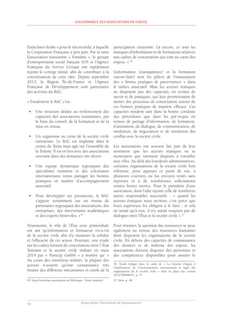 Association Tunisienne de Gouvernance
GOUVERNANCE DES ASSOCIATIONS EN TUNISIE
14
Enda Inter-Arabe » pour le microcrédit, à laquelle
la Coopération Française a pris part. Par la suite
L’association tunisienne « Esmâani », le groupe
d’entreprenariat social français SOS et l’Agence
Française du Service Civique ont rapidement
rejoint le cortège initial, afin de contribuer à la
concrétisation de cette idée. Depuis septembre
2013, la Région Île-de-France et l’Agence
Française de Développement sont partenaires
des activités du BAC.
« Finalement le BAC c’est :
•	 Une structure dédiée au renforcement des
capacités des associations tunisiennes, par
le biais du conseil, de la formation et de la
mise en réseau.
•	 Un organisme au cœur de la société civile
tunisienne. Le BAC est implanté dans le
centre de Tunis mais agit sur l’ensemble de
la Tunisie. Il est en lien avec des associations
œuvrant dans des domaines très divers.
•	 Une équipe dynamique regroupant des
spécialistes tunisiens et des volontaires
internationaux venus partager les bonnes
pratiques en matière d’accompagnement
associatif.
•	 Pour développer ses prestations, le BAC
s’appuie notamment sur un réseau de
partenaires regroupant des associations, des
entreprises, des intervenants académiques
et des experts bénévoles. »45
Néanmoins, le rôle de l’État reste primordiale
ent ant qu’informateur et formateur vis-à-vis
de la société civile afin d’y instaurer la solidité
et l’efficacité de cet acteur. Pourtant, une étude
sur les cadres formels de concertation entre l’ État
Tunisien et la société civile réalisée en mars
2014 par « Particip GmbH » a montré qu’ «
Au cours des entretiens réalisés, la plupart des
acteurs n’avaient qu’une connaissance très
limitée des différents mécanismes et outils de la
45. http://www.bac-associations.tn (Rubrique : Notre mission).
participation citoyenne. Là encore, ce sont les
manques d’information et de formations relatives
aux cadres de concertation qui sont au cœur des
enjeux. ».46
L’information (transparence) et la formation
(savoir-faire) sont les piliers de l’instauration
des « bonnes pratiques de gouvernances » dans
le milieu associatif. Mais les acteurs étatiques
ne disposent pas des capacités, en termes de
savoir et de pratiques, qui leur permettraient de
mener des processus de concertation autour de
ces bonnes pratiques de manière efficace. Ces
capacités résident tant dans la bonne conduite
des procédures que dans les pré-requis en
termes de partage d’information, de formation,
d’animation, de dialogue, de communication, de
médiation, de négociation et de résolution des
conflits avec la société civile.
Les associations ont souvent fait part de leur
sentiment que les acteurs étatiques ne se
montraient que rarement disposés à travailler
avec elles. Au-delà des lourdeurs administratives,
certaines organisations de la société civile font
référence, pour appuyer ce point de vue, à
plusieurs courriers ou fax envoyés restés sans
réponses et à de nombreuses sollicitations
restées lettres mortes. Pour le président d’une
association, dont l’idée rejoint celle de nombreux
autres responsables associatifs : « quand les
acteurs étatiques nous invitent, c’est parce que
leurs supérieurs les obligent à le faire ; si cela
ne tenait qu’à eux, il n’y aurait toujours pas de
dialogue entre l’État et la société civile ».47
Pour résumer, la question des ressources se pose
également au niveau des ressources humaines
dont disposent les organisations de la société
civile. En dehors des capacités de connaissance
des dossiers et de maîtrise des enjeux, les
associations doivent disposer des personnes et
des compétences disponibles pour assurer le
46. Etude rédigée dans le cadre de « La mission d’appui à
l’amélioration de l’environnement institutionnel et légal des
organisations de la société civile » mise en place par contrat
2012/3066864/1, p. 51.
47. Idem, p. 48.
 