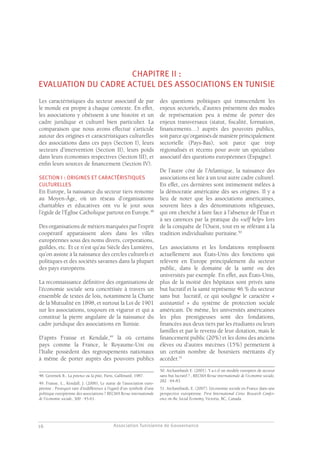 Association Tunisienne de Gouvernance
GOUVERNANCE DES ASSOCIATIONS EN TUNISIE
16
CHAPITRE II :
EVALUATION DU CADRE ACTUEL DES ASSOCIATIONS EN TUNISIE
Les caractéristiques du secteur associatif de par
le monde est propre à chaque contexte. En effet,
les associations y obéissent à une histoire et un
cadre juridique et culturel bien particulier. La
comparaison que nous avons effectué s’articule
autour des origines et caractéristiques culturelles
des associations dans ces pays (Section I), leurs
secteurs d’intervention (Section II), leurs poids
dans leurs économies respectives (Section III), et
enfin leurs sources de financement (Section IV).
SECTION I : ORIGINES ET CARACTÉRISTIQUES
CULTURELLES
En Europe, la naissance du secteur tiers remonte
au Moyen-Âge, où un réseau d’organisations
charitables et éducatives ont vu le jour sous
l’égide de l’Église Catholique partout en Europe.48
Des organisations de métiers marquées par l’esprit
coopératif apparaissent alors dans les villes
européennes sous des noms divers, corporations,
guildes, etc. Et ce n’est qu’au Siècle des Lumières,
qu’on assiste à la naissance des cercles culturels et
politiques et des sociétés savantes dans la plupart
des pays européens.
La reconnaissance définitive des organisations de
l’économie sociale sera concrétisée à travers un
ensemble de textes de lois, notamment la Charte
de la Mutualité en 1898, et surtout la Loi de 1901
sur les associations, toujours en vigueur et qui a
constitué la pierre angulaire de la naissance du
cadre juridique des associations en Tunisie.
D’après Fraisse et Kendale,49
là où certains
pays comme la France, le Royaume-Uni ou
l’Italie possèdent des regroupements nationaux
à même de porter auprès des pouvoirs publics
48. Geremek B., La potence ou la pitié, Paris, Gallimard, 1987.
49. Fraisse, L., Kendall, J. (2006), Le statut de l’association euro-
péenne : Pourquoi tant d’indifférence à l’égard d’un symbole d’une
politique européenne des associations ? RECMA Revue internationale
de l’économie sociale, 300 : 45-61.
des questions politiques qui transcendent les
enjeux sectoriels, d’autres présentent des modes
de représentation peu à même de porter des
enjeux transversaux (statut, fiscalité, formation,
financements…) auprès des pouvoirs publics,
soit parce qu’organisés de manière principalement
sectorielle (Pays-Bas), soit parce que trop
régionalisés et récents pour avoir un spécialiste
associatif des questions européennes (Espagne).
De l’autre côté de l’Atlantique, la naissance des
associations est liée à un tout autre cadre culturel.
En effet, ces dernières sont intimement mêlées à
la démocratie américaine dès ses origines. Il y a
lieu de noter que les associations américaines,
souvent liées à des dénominations religieuses,
qui ont cherché à faire face à l’absence de l’État et
à ses carences par la pratique du «self help» lors
de la conquête de l’Ouest, tout en se référant à la
tradition individualiste puritaine.50
Les associations et les fondations remplissent
actuellement aux États-Unis des fonctions qui
relèvent en Europe principalement du secteur
public, dans le domaine de la santé ou des
universités par exemple. En effet, aux États-Unis,
plus de la moitié des hôpitaux sont privés sans
but lucratif et la santé représente 46 % du secteur
sans but lucratif, ce qui souligne le caractère «
assistantiel » du système de protection sociale
américain. De même, les universités américaines
les plus prestigieuses sont des fondations,
financées aux deux tiers par les étudiants ou leurs
familles et par le revenu de leur dotation, mais le
financement public (20%) et les dons des anciens
élèves ou d’autres mécènes (15%) permettent à
un certain nombre de boursiers méritants d’y
accéder.51
50. Archambault E. (2001). Y a-t-il un modèle européen de secteur
sans but lucratif ? , RECMA Revue internationale de l’économie sociale,
282 : 64-83.
51. Archambault, E. (2007). L’économie sociale en France dans une
perspective européenne. First International Ciriec Research Confer-
ence on the Social Economy, Victoria, BC, Canada.
 