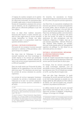 Association Tunisienne de Gouvernance
GOUVERNANCE DES ASSOCIATIONS EN TUNISIE
17
À l’opposé du système européen où le système
associatif dénote d’un fort partenariat avec l’État et
les collectivités territoriales, les associations dans
le modèle anglo-saxon, à travers la détection des
besoins de la population, proposent des services
soit de substituts, soit de compléments de ceux
offerts par les collectivités publiques et qui sont
bien adaptés.
Ainsi, en dépit d’une tradition associative
beaucoup plus récente et moins enracinée que
dans les pays anglo-saxons le secteur associatif
occupe aujourd’hui en Europe une place
importante, grâce à sa spectaculaire vitalité des
quarante dernières années.52
SECTION II : SECTEURS D’INTERVENTION
D’un point de vue européen, le secteur associatif
américain se substitue à l’État-providence, alors
qu’en Europe il le complète.
Des deux côtés de l’Atlantique, le secteur
associatif représente une force économique et
sociale majeure et les secteurs qui produisent
des services relationnels , culturels, éducatifs, de
santé et de services sociaux représentent entre 80
et 90% de l’ensemble.53
Dans une étude menée par l’Université de Johns
Hopkins sur les organisations à but non lucratif
dans treize pays,54
les chercheurs ont trouvé que
les activités de services dominent les activités
expressives.
Les activités de services regroupent l’assistance
à domicile, les activités à connotation sociale,
l’éducation et la santé. Les activités expressives
regroupent les activités sportives, culturelles et
de loisirs.
52. Idem.
53. Gérome, F (2010). Charities » et association : une étude com-
parative France – Royaume-Uni du comportement des donateurs et
des stratégies de collecte, RECMA Revue internationale de l’économie
sociale : 318 :39-57.
54. Lester M. Salamon, S. Wojciech Sokolowski, Megan Haddock,
and Helen S. Tice. The State of Global Civil Society and Volunteering:
Latest findings from the implementation of the UN Nonprofit Handbook
(2013) Baltimore: The Johns Hopkins Center for Civil Society Stud-
ies, 2013. Rapport disponible à l’adresse suivante : http://ccss.jhu.
edu/?page_id=61&did=393
En moyenne, les associations en Europe
interviennent dans les activités de service à raison
de 71% contre 23% pour les activités expressives.
Aux États-Unis, les associations remplissent des
fonctions qui relèvent en Europe principalement
du secteur public, dans le domaine de la santé
par exemple, qui représente à lui seul 46% du
secteur sans but lucratif américain. En effet, aux
États-Unis, les hôpitaux publics sont minoritaires
et plus de la moitié des hôpitaux sont privés
et sans but lucratif. De même, les universités
américaines les plus prestigieuses sont des
fondations, religieuses à l’origine, mais qui se
sont laïcisées aujourd’hui : Harvard, Princeton,
Yale, Stanford, Johns Hopkins, par exemple,
alors que la plus grande partie de l’enseignement
supérieur est publique. Le rôle élitiste de ces
universités privées est évident.55
SECTION III : LES ASSOCIATIONS : MÉCANISME
DE CRÉATION D’EMPLOIS ET POIDS
ÉCONOMIQUE IMPORTANT
La part de l’emploi associatif dans l’emploi total
est un bon indicateur de la dimension relative du
secteur sans but lucratif dans les divers pays.
En Europe, Tous les secteurs associatifs ont
un poids économique important. Ceci est
perceptible à travers l’emploi associatif rémunéré
qui représente entre 3% en Finlande par exemple
et 12,5% aux Pays-Bas de l’emploi total.
Dans une plus large dimension, le poids
économique du secteur associatif aux États-Unis
est de loin le plus important au monde avec un
budget global de 500 milliards de $8,6 millions
de salariés, soit 7,8% de l’emploi total, auxquels
s’ajoutent cinq millions de bénévoles.56
Ce tableau résume la part du secteur associatif
dans l’emploi total dans six pays, à savoir : les
États-Unis, la France, le Belgique, la République
Tchèque, la Norvège et le Portugal.
55. Archambault, E. (2006). Y’a-t-il un modèle européen du secteur
sans but lucratif ? XVIème Colloque de l’ADDES (Association pour
le Développement de la Documentation sur l’Economie Sociale).
56. Idem.
 