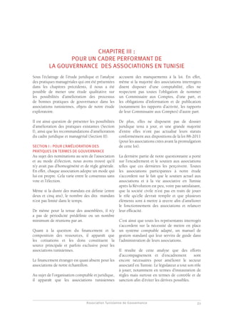 Association Tunisienne de Gouvernance
GOUVERNANCE DES ASSOCIATIONS EN TUNISIE
21
CHAPITRE III :
POUR UN CADRE PERFORMANT DE
LA GOUVERNANCE DES ASSOCIATIONS EN TUNISIE
Sous l’éclairage de l’étude juridique et l’analyse
des pratiques managériales qui ont été présentées
dans les chapitres précédents, il nous a été
possible de mener une étude qualitative sur
les possibilités d’amélioration des processus
de bonnes pratiques de gouvernance dans les
associations tunisiennes, objets de notre étude
exploratoire.
Il est ainsi question de présenter les possibilités
d’amélioration des pratiques existantes (Section
I), ainsi que les recommandations d’amélioration
du cadre juridique et managérial (Section II).
SECTION I : POUR L’AMÉLIORATION DES
PRATIQUES EN TERMES DE GOUVERNANCE
Au sujet des nominations au sein de l’association
et au mode d’élection, nous avons trouvé qu’il
n’y avait pas d’homogénéité et de règle générale.
En effet, chaque association adopte un mode qui
lui est propre. Cela varie entre le consensus sans
vote et l’élection.
Même si la durée des mandats est définie (entre
deux et cinq ans), le nombre des dits mandats
n’est pas limité dans le temps.
De même pour la tenue des assemblées, il n’y
a pas de périodicité prédéfinie ou un nombre
minimum de réunions par an.
Quant à la question du financement et la
composition des ressources, il apparaît que
les cotisations et les dons constituent la
source principale et parfois exclusive pour les
associations tunisiennes.
Le financement étranger est quasi absent pour les
associations de notre échantillon.
Au sujet de l’organisation comptable et juridique,
il apparaît que les associations tunisiennes
accusent des manquements à la loi. En effet,
même si la majorité des associations interrogées
disent disposer d’une comptabilité, elles ne
respectent pas toutes l’obligation de nommer
un Commissaire aux Comptes, d’une part, et
les obligations d’information et de publication
(notamment les rapports d’activité, les rapports
de leur Commissaire aux Comptes) d’autre part.
De plus, elles ne disposent pas de dossier
juridique tenu à jour, et une grande majorité
d’entre elles n’ont pas actualisé leurs statuts
conformément aux dispositions de la loi 88-2011
(pour les associations crées avant la promulgation
de cette loi).
La dernière partie de notre questionnaire a porté
sur l’encadrement et le soutien aux associations
telles que ces dernières les perçoivent. Toutes
les associations participantes à notre étude
s’accordent sur le fait que le soutien actuel aux
associations et à la vie associative en Tunisie
après la Révolution est peu, voire pas satisfaisant,
que la société civile n’est pas en train de jouer
le rôle qu’elle devrait remplir et que plusieurs
éléments sont à mettre à œuvre afin d’améliorer
le fonctionnement des associations et relancer
leur efficacité.
C’est ainsi que touts les représentants interrogés
s’accordent sur la nécessité de mettre en place
un système comptable adapté, un manuel de
gestion standard qui leur servira de guide dans
l’administration de leurs associations.
Il résulte de cette analyse que des efforts
d’accompagnement et d’encadrement sont
encore nécessaires pour améliorer le secteur
associatif en Tunisie. Le législateur a tout son rôle
à jouer, notamment en termes d’instauration de
règles mais surtout en termes de contrôle et de
sanction afin d’éviter les dérives possibles.
 