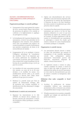 Association Tunisienne de Gouvernance
GOUVERNANCE DES ASSOCIATIONS EN TUNISIE
22
SECTION II : RECOMMANDATIONS POUR
L’AMÉLIORATION DU CADRE JURIDIQUE ET
FONCTIONNEL
Organisation juridique et contrôle publique
•	 L’instauration d’un esprit général de respect
de la loi, suivant lequel chaque intervenant
du processus de gestion et de contrôle se
conforme à la règlementation et applique
ses prérogatives à temps.
•	 La formalisation de la gestion financière des
associations, à travers une procédure de la
désignation d’un trésorier, d’un président
et/ou d’un vice-président qui respecte un
certain formalisme en matière d’information
aux autorités compétentes, de durée et de
renouvellement de mandat.
•	 L’organisation de la vie juridique à travers
l’obligation périodique de consultation
des membres. Ainsi il est important que
les statuts définissent les modalités de
convocation, le quorum, ainsi que le respect
d’un certain d’un certain formalisme lors de
la tenue de ces assemblées tel que c’est le cas
pour les sociétés.
•	 Les membres de toute association peuvent
être amenés, au cours de la vie de cette
dernière à en modifier les statuts. Ces
modifications doivent obéir à un certain
formalise et doivent faire l’objet d’une
publicité tel que pour les sociétés.
•	 Renforcer le contrôle mené par l’état en
matière de financement étranger, afin
de permettre une certaine traçabilité et
identification des flux alimentant le budget
des associations.
Encadrement et soutien aux associations
•	 Repenser les interventions et le rôle
d’IFEDA. Ce dernier devra s’adapter aux
besoins concrets des associations à travers
des formations ciblées (juridiques, contrôle,
comptable) ;
•	 Opérer une décentralisation des services
d’IFEDA et créer des bureaux régionaux afin
de promouvoir la création des associations
à l’intérieur du pays et les faire bénéficier
du même soutien et encadrement que celles
présentes dans la capitale.
•	 Lacréationd’unobservatoiredesassociations
tunisiennes qui servira à la fois de base
données exhaustive et à jour (et qui sera
l’équivalent du registre du commerce pour
les sociétés). Il jouera également le rôle de
soutien et d’encadrement aux associations
et participera à travers les études qu’il
mènera à déceler les zones d’améliorations
en matière juridique et comptable.
Organisation et contrôle interne
•	 Les associations doivent œuvrer à mettre
en place des procédures qui assurent la
transparence et des contrôles spécifiques
suivant leur configuration (petites
associations fonctionnant qu’avec des
bénévoles, associations disposant de
salariés, réseau d’associations…).
•	 Le règlement interne à mettre en place
viendra compléter les statuts, à travers la
mise en place des règles de gestion et de
définition des tâches au sein de l’association
et éviter ainsi les chevauchements qui sont
de nature à entacher la transparence dans
sa gestion.
Définition d’un cadre comptable et fiscal
adéquat
•	 Accélérer la publication de normes
comptables relatives aux associations
permettrait à celles-ci d’assurer une certaine
comparabilité dans le temps et dans l’espace.
•	 Il faudra aussi prévoir un système comptable
simplifié qui s’adapte aux spécificités des
petites associations.
 