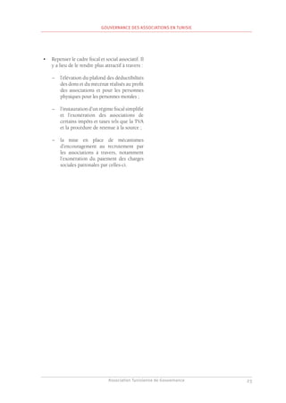 Association Tunisienne de Gouvernance
GOUVERNANCE DES ASSOCIATIONS EN TUNISIE
23
•	 Repenser le cadre fiscal et social associatif. Il
y a lieu de le rendre plus attractif à travers :
–
– l’élévation du plafond des déductibilités
des dons et du mécénat réalisés au profit
des associations et pour les personnes
physiques pour les personnes morales ;
–
– l’instauration d’un régime fiscal simplifié
et l’exonération des associations de
certains impôts et taxes tels que la TVA
et la procédure de retenue à la source ;
–
– la mise en place de mécanismes
d’encouragement au recrutement par
les associations à travers, notamment
l’exonération du paiement des charges
sociales patronales par celles-ci.
 