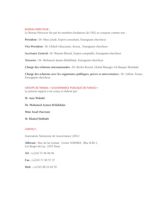 BUREAU DIRECTEUR :
Le Bureau Directeur élu par les membres fondateurs de l’ATG se compose comme suit :
Président : Dr. Moez Joudi, Expert-consultant, Enseignant-chercheur.
Vice-Président : M. Chiheb Ghazouani, Avocat, Enseignant-chercheur
Secrétaire Général : M. Wassim Khrouf, Expert-comptable, Enseignant-chercheur
Trésorier : Dr. Mohamed Aymen Bellakhdar, Enseignant-chercheur
Chargé des relations internationales : Dr. Bechir Bouzid, Global Manager à la Banque Mondiale
Chargé des relations avec les organismes publiques, privés et universitaires : Dr. Sofiène Toumi,
Enseignant-chercheur.
GROUPE DE TRAVAIL « GOUVERNANCE PUBLIQUE EN TUNISIE »
Le présent rapport a été conçu et élaboré par :
M. Anis Wahabi
Dr. Mohamed Aymen Bellakhdar
Mme Insaf Ouertani
M. Khaled Dabbabi
CONTACT :
Association Tunisienne de Gouvernance (ATG)
Adresse : Rue du lac Léman, Centre NAWREZ , Bloc B-B2-1,
Les Berges du Lac, 1053 Tunis
Tél : (+216) 71 96 06 96
Fax : (+216) 71 96 57 37
Mob. : (+216) 98 22 04 70
 