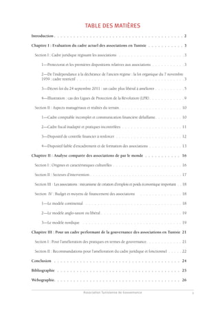 Association Tunisienne de Gouvernance
GOUVERNANCE DES ASSOCIATIONS EN TUNISIE
1
TABLE DES MATIÈRES
Introduction.  .  .  .  .  .  .  .  .  .  .  .  .  .  .  .  .  .  .  .  .  .  .  .  .  .  .  .  .  .  .  .  .  .  .  .  .  .  .  .  2
Chapitre I : Evaluation du cadre actuel des associations en Tunisie.  .  .  .  .  .  .  .  .  .  .  . 3
Section I : Cadre juridique régissant les associations .  .  .  .  .  .  .  .  .  .  .  .  .  .  .  .  .  .  .  .  .  . 3
1—Protectorat et les premières dispositions relatives aux associations .  .  .  .  .  .  .  .  .  .  . 3
2—De l’indépendance à la déchéance de l’ancien régime : la loi organique du 7 novembre
1959 : cadre restrictif.  .  .  .  .  .  .  .  .  .  .  .  .  .  .  .  .  .  .  .  .  .  .  .  .  .  .  .  .  .  .  .  .  .  .  . 3
3—Décret-loi du 24 septembre 2011 : un cadre plus libéral à améliorer.  .  .  .  .  .  .  .  .  . 5
4—Illustration : cas des Ligues de Protection de la Révolution (LPR).  .  .  .  .  .  .  .  .  .  .  . 9
Section II : Aspects managériaux et réalités du terrain.  .  .  .  .  .  .  .  .  .  .  .  .  .  .  .  .  .  .  .  .  10
1—Cadre comptable incomplet et communication financière défaillante.  .  .  .  .  .  .  .  .  10
2—Cadre fiscal inadapté et pratiques incontrôlées .  .  .  .  .  .  .  .  .  .  .  .  .  .  .  .  .  .  .  .  11
3—Dispositif de contrôle financier à renforcer.  .  .  .  .  .  .  .  .  .  .  .  .  .  .  .  .  .  .  .  .  .  .12
4—Dispositif faible d’encadrement et de formation des associations .  .  .  .  .  .  .  .  .  .  .  13
Chapitre II : Analyse comparée des associations de par le monde.  .  .  .  .  .  .  .  .  .  .  . 16
Section I : Origines et caractéristiques culturelles.  .  .  .  .  .  .  .  .  .  .  .  .  .  .  .  .  .  .  .  .  .  .  16
Section II : Secteurs d’intervention. . . . . . . . . . . . . . . . . . . . . . . . . . . . . . . . . 17
Section III : Les associations : mécanisme de création d’emplois et poids économique important. . .18
Section IV : Budget et moyens de financement des associations .  .  .  .  .  .  .  .  .  .  .  .  .  .  .18
1—Le modèle continental .  .  .  .  .  .  .  .  .  .  .  .  .  .  .  .  .  .  .  .  .  .  .  .  .  .  .  .  .  .  .  .  .18
2—Le modèle anglo-saxon ou libéral .  .  .  .  .  .  .  .  .  .  .  .  .  .  .  .  .  .  .  .  .  .  .  .  .  .  .  19
3—Le modèle nordique .  .  .  .  .  .  .  .  .  .  .  .  .  .  .  .  .  .  .  .  .  .  .  .  .  .  .  .  .  .  .  .  .  .19
Chapitre III : Pour un cadre performant de la gouvernance des associations en Tunisie. 21
Section I : Pour l’amélioration des pratiques en termes de gouvernance.  .  .  .  .  .  .  .  .  .  .  .  21
Section II : Recommandations pour l’amélioration du cadre juridique et fonctionnel. . . . . .22
Conclusion .  .  .  .  .  .  .  .  .  .  .  .  .  .  .  .  .  .  .  .  .  .  .  .  .  .  .  .  .  .  .  .  .  .  .  .  .  .  .  . 24
Bibliographie .  .  .  .  .  .  .  .  .  .  .  .  .  .  .  .  .  .  .  .  .  .  .  .  .  .  .  .  .  .  .  .  .  .  .  .  .  .  . 25
Webographie.  .  .  .  .  .  .  .  .  .  .  .  .  .  .  .  .  .  .  .  .  .  .  .  .  .  .  .  .  .  .  .  .  .  .  .  .  .  .  . 26
 