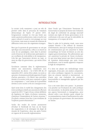 Association Tunisienne de Gouvernance
GOUVERNANCE DES ASSOCIATIONS EN TUNISIE
2
INTRODUCTION
La société civile tunisienne a joué un rôle de
premier ordre dans le processus de transition
démocratique de l’après 14 janvier 2011.
L’engouement constaté ne s’est pas limité aux
seules questions politiciennes, mais a touché tout
aspect culturel et social et s’est propagé sur tout
le territoire, mais aussi en nouant des relations de
différentes sortes avec des organismes étrangers.
Bien que la question de gouvernance ne soit pas
spécifique aux associations, celles-ci se situent au
cœur de ses paradigmes, étant dans le premier
cercle d’exercice de la démocratie participative et
ses corollaires de redevabilité et de transparence.
Cela fait que l’association devient un sujet, et
aussi un objet de gouvernance, qui mérite d’être
étudié.
L’évolution constatée dans la règlementation
relative aux associations, notamment avec
l’avènement du décret – loi n°2011-88 du 24
septembre 2011, mérite d’être saluée, ne serait-ce
quepour«lamutationprofondeapportéeàl’esprit
d’action associative, à la liberté sans précédent
donnée à la société civile pour constituer et gérer
ses composantes »,1
voire même de la possibilité
donnée à cette société civile de s’autogouverner.
Quel serait donc le mobil des changements des
textes juridiques relatifs aux associations effectués
à partir de 2011 ? S’agit-il d’une volonté délibérée
du législateur de l’après révolution tunisienne,
d’annoncer l’émancipation de l’action citoyenne ?
Ou plutôt, sommes-nous face à une résultante de
l’euphorie postrévolutionnaire ?
Seules des études de terrain permettront
d’évaluer le bienfondé de l’une ou de l’autre
des suppositions et de témoigner du degré de
réussite de l’expérience, deux ans après l’entrée
en vigueur de la nouvelle règlementation.
1. Anis Wahabi, « Guide de gestion administrative et financière
des associations », Edition Abwab 2014, p.12.
Ainsi l’étude que l’Association Tunisienne de
Gouvernance se propose de mener une évaluation
du degré de conformité du paysage associatif
tunisien aux règles de bonne gouvernance en le
confrontant à des axes tels que la redevabilité, la
transparence et le respect de la loi.
Dans le cadre de la présente étude, nous nous
sommes heurtés à des réflexes de rétention
d’informations, ainsi que le manque de structures
de communication qui ont caractérisé le climat
sociopolitique de l’avant révolution au sein des
organes gouvernementaux. Des phénomènes qui
ont caractérisé la période de l’avant révolution.
Ce qui nous laisse penser que dans le processus
de transition démocratique que nous vivons
actuellement, tout le monde apprend à respecter
la règle de transparence.
Il a donc été adopté une méthodologie mixte
regroupant, d’une part, une analyse comparative
des textes juridiques régissant les associations,
dans un contexte national et international, et
d’autre part, une évaluation des pratiques
fonctionnelles et managériales appuyées par des
études de cas.
Ceci a été traité dans trois parties : la première
s’est penchée sur l’évaluation du cadre juridique
des associations, la deuxième partie est réservée
aux aspects fonctionnels et managériaux, pour
aboutir enfin à une dernière partie relatant les
recommandations visant à l’amélioration du cadre
et des pratiques de gouvernance des associations
en Tunisie.
 