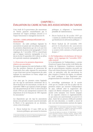 Association Tunisienne de Gouvernance
GOUVERNANCE DES ASSOCIATIONS EN TUNISIE
3
CHAPITRE I :
ÉVALUATION DU CADRE ACTUEL DES ASSOCIATIONS EN TUNISIE
Cette étude de la gouvernance des associations
en Tunisie passerait essentiellement par le
traitement de l’aspect juridique (Section I) et
l’aspect fonctionnel et managérial (Section II).
SECTION I : CADRE JURIDIQUE RÉGISSANT LES
ASSOCIATIONS
L’évolution du cadre juridique régissant les
associations est passée par trois phases majeures:
les premières dispositions qui ont vu le jour lors
de la période du protectorat (paragraphe 1), la loi
organique du 7 novembre 1959 se caractérisant
par sa logique restrictive (paragraphe 2) et le
décret-loi du 24 septembre 2011 édicté au début
de la période transitoire (paragraphe 3).
1—Protectorat et les premières dispositions
relatives aux associations
Peu après la signature du traité du Bardo en 1881,
l’un des premiers chantiers de protectorat fût
l’institution d’un cadre régissant les associations
et qui n’était autre qu’une transposition du cadre
régissant les associations en France adapté aux
spécificités locales.
C’est ainsi que les premiers textes législatifs
qui ont régi les associations tunisiennes fût le
décret beylical sur les associations, en date du 15
septembre 1888 et qui reprend certains passages
du code pénal français de 1810. Le décret beylical
d’août 1936 est une transposition restrictive des
dispositions de la loi française de 1901 régissant
les associations.2
Les dispositions qui ont régi les associations
durant cette période n’avaient cessé de restreindre
la liberté et les agissements de ces dernières,
citons à titre d’exemple :
•	 Décret beylical du 13 mars 1905 sur les
réunions publiques, qui soumet les réunions
2. Pour plus de détails sur cette loi Cf. http://www.legifrance.gouv.
fr/affichTexte.do?cidTexte=LEGITEXT000006069570
politiques et religieuses à l’autorisation
préalable de l’administration ;
•	 Décret beylical du 30 octobre 1937 qui
« soumet au contrôle de l’Etat les associations
qui bénéficient de subventions publiques » ;3
•	 Décret beylical du 20 novembre 1941
prévoit la dissolution des associations
« dont le but réel, l’activité ou les agissements
se seraient révélés contraires à l’intérêt général
du pays ».4
2—De l’indépendance à la déchéance de l’ancien
régime : la loi organique du 7 novembre 1959 :
cadre restrictif
Si la proclamation de l’indépendance a permis
d’entrevoir l’espoir d’une société civile libérée des
chaînes de l’oppression, l’expérience montrera
que les gouvernements tunisiens successifs ont
à leur tour choisi d’entraver l’activité de la société
civile, en particulier celle des associations les
plus critiques à l’endroit du régime, en utilisant
les outils juridiques à leur disposition pour
progressivement les neutraliser et les soumettre.
Le verrouillage systématique de la société
civile qui en a résulté a été mis en place dès les
premières années qui suivirent l’indépendance
du pays, reflétant ainsi la suppression des
espaces de libertés entreprise par le régime. La
société civile naissante s’est trouvée amputée
de ses capacités créatives et organisationnelles
ce qui assura son asservissement au pouvoir en
place. Ayant fait ses preuves d’efficacité pendant
près de trois décennies, ce modèle a ouvert la
voie à un interventionnisme sournois du régime
3. Habib Bélaid, « Le mouvement associatif en Tunisie à l’époque
coloniale : quelques réflexions », Colloque Le mouvement associatif au
Maghreb, Oran, Les Cahiers du CRASC, n°5,98, 2002
4. Pour plus de détails sur ces décrets Cf, Habib Bélaid, « Le mou-
vement associatif en Tunisie à l’époque coloniale : quelques réflex-
ions », Colloque Le mouvement associatif au Maghreb, Oran, Les Ca-
hiers du CRASC, n°5,98, 2002
 