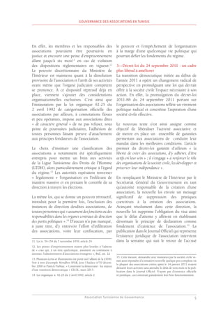 Association Tunisienne de Gouvernance
GOUVERNANCE DES ASSOCIATIONS EN TUNISIE
5
En effet, les membres et les responsables des
associations pouvaient être poursuivis en
justice et encourir une peine d’emprisonnement
allant jusqu’à six mois11
en cas de violation
des dispositions règlementaires en vigueur.12
Le pouvoir discrétionnaire du Ministère de
l’Intérieur est maintenu quant à la dissolution
provisoire de l’association et l’arrêt de ses activités
avant même que l’organe judiciaire compétent
se prononce. À ce dispositif répressif déjà en
place, viennent s’ajouter des considérations
organisationnelles exclusives. C’est ainsi que
l’instauration par la loi organique 92-25 du
2 avril 1992 de catégorisation officielle des
associations par ailleurs, à connotations floues
et peu opérantes, impose aux associations dites
« de caractère général » de ne pas refuser, sous
peine de poursuites judiciaires, l’adhésion de
toutes personnes faisant preuve d’attachement
aux principes fondateurs de l’association.
Le choix d’instituer une classification des
associations a notamment été spécifiquement
entrepris pour mettre un frein aux activités
de la Ligue Tunisienne des Droits de l’Homme
(LTDH), alors particulièrement critique à l’égard
du régime.13
Les autorités espéraient renverser
« légalement » l’organisation en l’infiltrant de
manière massive et en prenant le contrôle de sa
direction à travers les élections.
La même loi, qui se donne un pouvoir rétroactif,
introduit pour la première fois, l’exclusion des
instances de direction desdites associations, de
toutes personnes qui « assumentdesfonctionsoudes
responsabilités dans les organes centraux de direction
des partis politiques ».14
D’aucun n’a pas manqué,
à juste titre, d’y entrevoir l’effort d’infiltration
des associations, voire leur confiscation, par
11. Loi n. 59-154 du 7 novembre 1959, article 29.
12. Les peines d’emprisonnement étaient plus lourdes à l’adresse
de « ceux qui, à un titre quelconque, assument ou continuent à
assumer, l’administration d’associations étrangères », Ibid., art. 22
13. Plusieurs écrits et illustrations ont porté sur l’affaire de la LTDH.
Voir à titre d’exemple Mondher SFAR, Jour l’Audace n°70 décem-
bre 2000 et Patrick Farbiaz, « Construire la démocratie : les enjeux
d’une transition démocratique » CECIL, mars 2013.
14. Loi organique n. 92-25 du 2 avril 1992, article 2.
le pouvoir et l’empêchement de l’organisation
à la marge d’une quelconque vie politique qui
pourrait défier les fondements du régime.
3—Décret-loi du 24 septembre 2011 : un cadre
plus libéral à améliorer
La transition démocratique initiée au début de
l’année 2011 a opéré un changement radical de
perspective en promulguant une loi qui devrait
offrir à la société civile l’espace nécessaire à son
action. En effet, la promulgation du décret-loi
2011-88 du 24 septembre 2011 portant sur
l’organisation des associations reflète un virement
politique radical et concrétise l’aspiration d’une
société civile effective.
Le nouveau texte s’est ainsi assigné comme
objectif de libéraliser l’activité associative et
de mettre en place un ensemble de garanties
permettant aux associations de conduire leur
mandat dans les meilleures conditions. L’article
premier du décret-loi garantit d’ailleurs « la
liberté de créer des associations, d’y adhérer, d’être
actifs en leur sein » ; il s’engage « à renforcer le rôle
des organisations de la société civile, les développer et
préserver leur indépendance ».
En remplaçant le Ministère de l’Intérieur par le
Secrétariat Général du Gouvernement en tant
qu’autorité responsable de la création d’une
association, la nouvelle loi envoie un message
significatif de suppression des pratiques
coercitives à la création des associations.
Avançant résolument dans cette direction, la
nouvelle loi supprime l’obligation du visa ainsi
que le délai d’attente y afférent en établissant
désormais le principe de déclaration comme
fondement d’existence de l’association.15
La
publication dans le Journal Officiel qui représente
l’existence juridique de l’association intervient
dans la semaine qui suit le retour de l’accusé
15. Cette mesure, demandée avec insistance par la société civile ve-
nait aussi répondre à la situation nouvelle quelque peu complexe où
la plupart des associations créées après le 14 janvier 2011 avaient
démarré leurs activités sans attendre le délai de trois mois ni la pub-
lication dans le Journal Officiel. N’ayant pas d’existence officielle
ni juridique, ceci entravait grandement leur bon fonctionnement.
 