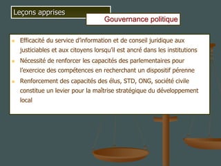  Efficacité du service d’information et de conseil juridique aux
justiciables et aux citoyens lorsqu’il est ancré dans les institutions
 Nécessité de renforcer les capacités des parlementaires pour
l’exercice des compétences en recherchant un dispositif pérenne
 Renforcement des capacités des élus, STD, ONG, société civile
constitue un levier pour la maîtrise stratégique du développement
local
Leçons apprises
Gouvernance politique
 