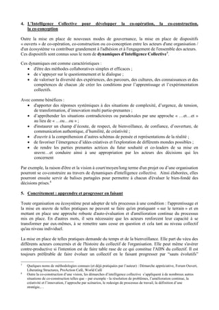 4. L'Intelligence Collective pour développer la co-opération, la co-construction,
la co-conception
Outre la mise en place de nouveaux modes de gouvernance, la mise en place de dispositifs
« ouverts » de co-opération, co-construction ou co-conception entre les acteurs d'une organisation /
d'un écosystème va contribuer grandement à l'adhésion et à l'engagement de l'ensemble des acteurs.
Ces dispositifs sont connus sous le nom de dynamiques d'Intelligence Collective7.
Ces dynamiques ont comme caractéristiques :
 d'être des méthodes collaboratives simples et efficaces ;
 de s’appuyer sur le questionnement et le dialogue ;
 de valoriser la diversité des expériences, des parcours, des cultures, des connaissances et des
compétences de chacun ;de créer les conditions pour l’apprentissage et l’expérimentation
collectifs.
Avec comme bénéfices :
 d'apporter des réponses systémiques à des situations de complexité, d’urgence, de tension,
de transformation, d’innovation multi partie-prenantes ;
 d’appréhender les situations contradictoires ou paradoxales par une approche « …et…et »
au lieu de « …ou…ou » ;
 d'instaurer un champ d’écoute, de respect, de bienveillance, de confiance, d’ouverture, de
communication authentique, d’humilité, de créativité ;
 d'ouvrir à la compréhension d’autres schémas de pensée et représentations de la réalité ;
 de favoriser l’émergence d’idées créatives et l'exploration de différents mondes possibles ;
 de rendre les parties prenantes actrices du futur souhaité et co-leaders de sa mise en
œuvre…et conduire ainsi à une appropriation par les acteurs des décisions qui les
concernent
Par exemple, la raison d'être et la vision à court/moyen/long terme d'un projet ou d’une organisation
pourront se co-construire au travers de dynamiques d'intelligence collective. Ainsi élaborées, elles
pourront ensuite servir de balises partagées pour permettre à chacun d'évaluer le bien-fondé des
décisions prises.8
5. Concrètement : apprendre et progresser en faisant
Toute organisation ou écosystème peut adopter de tels processus à une condition : l'apprentissage et
la mise en œuvre de telles pratiques ne peuvent se faire qu'en pratiquant « sur le terrain » et en
mettant en place une approche robuste d'auto-évaluation et d'amélioration continue du processus
mis en place. En d'autres mots, il sera nécessaire que les acteurs renforcent leur capacité à se
transformer par eux-mêmes, à se remettre sans cesse en question et cela tant au niveau collectif
qu'au niveau individuel.
La mise en place de telles pratiques demande du temps et de la bienveillance. Elle part du vécu des
différents acteurs concernés et de l'histoire du collectif de l'organisation. Elle peut même s'avérer
contre-productive si l'intention est de faire table rase de ce qui constitue l'ADN du collectif. Il est
toujours préférable de faire évoluer un collectif en le faisant progresser par “sauts évolutifs”
7
Quelques noms de méthodologies connues (et déjà pratiquées par l’auteur) : Démarche appréciative, Forum Ouvert,
Liberating Structures, ProAction Café, World Café
8
Outre la co-construction d’une vision, les démarches d’intelligence collective s’appliquent à de nombreux autres
situations de co-construction telles que – par exemple - la résolution de problèmes, l’amélioration continue, la
créativité et l’innovation, l’approche par scénarios, le redesign de processus de travail, la définition d’une
stratégie,…
 