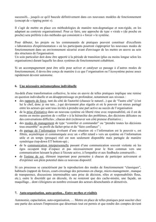 successifs... jusqu'à ce qu'il bascule définitivement dans ces nouveaux modèles de fonctionnement
(concept de « tipping point »).
Il s’agit de mettre en place ces méthodologies de manière non-dogmatique et non-rigide, en les
adaptant au contexte organisationnel. Pour ce faire, une approche de type « virale » (de proche en
proche) sera préférée à des méthodes qui consistent à « forcer » le système.
Pour débuter, les projets ou les communautés de pratiques peuvent constituer d'excellents
« laboratoires d'expérimentation » où les participants pourront s'approprier les nouveaux modes de
fonctionnement dans un environnement sécurisé avant d'envisager de les mettre en œuvre au sein
des structures de l'organisation.
Un soin particulier doit donc être apporté à la période de transition (plus ou moins longue selon les
organisations) durant laquelle les deux systèmes de fonctionnement cohabitent.
Si un accompagnement peut être utile pour activer et catalyser ce passage à d’autres modes de
fonctionnement, il devra être conçu de manière à ce que l’organisation ou l’écosystème puisse assez
rapidement devenir autonome.
6. Une nécessaire métamorphose individuelle
Au-delà d'une transformation collective, la mise en œuvre de telles pratiques implique une remise
en question individuelle et un désapprentissage en profondeur, notamment aux niveaux :
 des rapports de force, tant du côté de l'autorité (chassez le naturel...) que de “l'autre côté” (c'est
lui le chef, donc je me tais…) qui deviennent plus régulés et où le pouvoir est mieux partagé
entre les acteurs qui sont tous invités à prendre une part active au succès de l’organisation
 de la prise d'initiative dans un nouveau système où liberté rime avec responsabilité, où il est de
moins en moins question de « refiler » à la hiérarchie des problèmes, des décisions délicates ou
des conversations difficiles ; chacun doit (re)trouver son côté preneur d'initiative ;
 des modes de management de type “contrôler et commander” ou “prendre toutes les décisions
tous ensemble” au profit du lâcher-prise et du “faire confiance” ;
 du partage de l’information évoluant d’une situation où « l’information est le pouvoir », est
filtrée, asymétrique et communiquée avec un « effet retard » vers un système où l’information
utile et en temps (presque) réel est non seulement disponible mais partagée de manière
symétrique (top-down ET bottom-up) ;
 de la communication interpersonnelle passant d’une communication souvent violente où les
égos occupent trop d’espace et pas nécessairement pour le bien commun vers une
communication laissant la place à l'écoute active, à l'empathie et aux feedbacks constructifs ;
 de l'estime de soi, élément important pour permettre à chacun de participer activement et
d'exprimer son plein potentiel dans ce nouveau dispositif.
Si ces processus se caractérisent par la reproduction des modes de fonctionnement “classiques”,
habituels (rapport de forces, court-circuitage des personnes en charge, micro-management , manque
de transparence, discussions interminables sans prise de décision, rôles et responsabilités flous,
etc.), outre le discrédit qui en découle, ils ne resteront que des cache-misère, une façade, un
maquillage... dont s'éloignera un nombre croissant des acteurs désenchantés et démotivés.
7. Auto-organisation, auto-gestion... Entre mythes et réalités
Autonomie, capacitation, auto-organisation, … Mettre en place de telles pratiques peut susciter chez
une partie des acteurs l'impression que désormais tout est permis et que rendre des comptes devient
 
