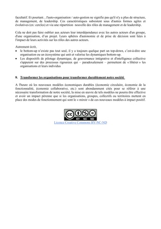 facultatif. Et pourtant…l'auto-organisation / auto-gestion ne signifie pas qu'il n'y a plus de structure,
de management, de leadership. Ces caractéristiques subsistent sous d'autres formes agiles et
évolutives (ex: cercles) et via une répartition nouvelle des rôles de management et de leadership.
Cela ne doit pas faire oublier aux acteurs leur interdépendance avec les autres acteurs d'un groupe,
d'une organisation, d’un projet. Leurs sphères d'autonomie et de prise de décision sont liées à
l'impact de leurs activités sur les rôles des autres acteurs.
Autrement écrit,
 le bottom-up n’existe pas tout seul, il y a toujours quelque part un top-down, c’est-à-dire une
organisation ou un écosystème qui unit et valorise les dynamiques bottom-up.
 Les dispositifs de pilotage dynamique, de gouvernance intégrative et d'intelligence collective
s'appuient sur des processus rigoureux qui – paradoxalement – permettent de « libérer » les
organisations et leurs individus
8. Transformer les organisations pour transformer durablement notre société
A l'heure où les nouveaux modèles économiques durables (économie circulaire, économie de la
fonctionnalité, économie collaborative, etc.) sont abondamment cités pour se référer à une
nécessaire transformation de notre société, la mise en œuvre de tels modèles ne pourra être effective
et avoir un impact pérenne que si les organisations, groupes, collectifs ou territoires mettent en
place des modes de fonctionnement qui sont le « miroir » de ces nouveaux modèles à impact positif.
Licence Creative Commons BY-NC-ND
 