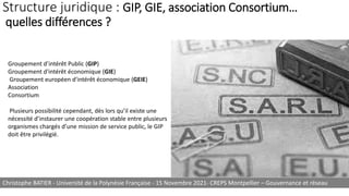 Structure juridique : GIP, GIE, association Consortium…
quelles différences ?
Groupement d’intérêt Public (GIP)
Groupement d'intérêt économique (GIE)
Groupement européen d'intérêt économique (GEIE)
Association
Consortium
Plusieurs possibilité cependant, dès lors qu’il existe une
nécessité d’instaurer une coopération stable entre plusieurs
organismes chargés d’une mission de service public, le GIP
doit être privilégié.
Christophe BATIER - Université de la Polynésie Française - 15 Novembre 2021- CREPS Montpellier – Gouvernance et réseau
 