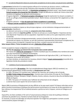 2) Le traité de Maastricht relance la construction européenne et met en place une gouvernance spécifique.
La gouvernance (recherche d’un mode de gestion efficace d’un territoire par plusieurs acteurs, à différentes
échelles) européenne est assurée par des institutions dans lesquelles les Etats restent souverains.
- L’UE est dotée d’organes exécutifs : La Commission européenne (président actuel : Jean-Claude Juncker), le
Conseil européen et le Conseil de l’UE à Bruxelles, chargés de défendre les intérêts de l’Union et des Etats
membres et d’appliquer les décisions communautaires.
- D’organes législatifs : le Parlement européen à Strasbourg chargé de représenter les citoyens européens. Il
est élu au suffrage universel direct (président actuel : Martin Schulz). Le Conseil de l’UE a également un rôle
législatif.
- D’organes judicaires : la Cour de justice de l’Union européenne à Luxembourg.
- La Banque centrale européenne à Francfort qui émet l’euro et veille à la stabilité financière.
La gouvernance européenne repose sur des principes originaux » où les institutions intergouvernementales et
supranationales s’équilibrent :
- Les décisions sont prises sur la base du compromis entre Etats membres.
- Les votes se font à la majorité qualifiée : les Etats ne sont pas sur un pied d’égalité. L’importance de leur
vote dépend de l’importance de leur population. Cependant les votes sur les sujets importants se font à
l’unanimité.
- Au sein des institutions intergouvernementales, comme le Conseil de l’UE, les Etats sont égaux et
l’unanimité est requise. Au contraire, au sein des institutions supranationales (Commission européenne), les
décisions prises à la majorité s’imposent tous les Etats, y compris ceux qui ont voté contre.
Selon Jacques Delors, l’Union européenne est une « fédération d’Etats-nations ».
L’Union européenne impose sa législation aux Etats-membres :
- Elle fixe des directives qui doivent être transposées dans le droit national.
- Elle impose des critères de convergence en matière monétaire pour les candidats et les membres de la zone
euro pour harmoniser les politiques économiques.
- Elle met en place des Politiques communes dans les domaines de l’agriculture (PAC…), de l’industrie, de
l’éducation, de la santé, de la culture…
- Les Etats membres, et notamment les nouveaux, doivent intégrer l’acquis communautaire (ensemble de la
législation héritée des précédents traités)
3) L’ambition d’une Europe puissante et élargie.
L’UE compte aujourd’hui 28 membres. Elle s’est considérablement élargie depuis 1992 (12 membres). Les
bouleversements géopolitiques rendent possible un élargissement vers l’est :
- En 1995, l’UE passe à 15 membres avec l’adhésion de l’Autriche, de la Suède et de la Finlande.
- En 2004, l’Union intègre 10 nouveaux Etats : 8 anciens pays communistes d’Europe de l’Est (Pologne,
République tchèque, Slovaquie, Hongrie, Slovénie, Estonie, Lettonie, Lituanie) et deux îles de Méditerranée
(Malte et Chypre).
- En 2007, l’UE passe à 27 membres avec l’adhésion de la Roumanie et de la Bulgarie.
- Le dernier Etat à avoir rejoint l’UE est la Croatie en 2013.
Depuis 2004, le processus d’élargissement est plus difficile car les pays ayant rejoint l’UE depuis cette date sont en
pleine transition économique et politique (les performances économiques et le niveau de vie des populations est
bien inférieur à la moyenne de l’UE et la démocratisation a parfois du mal à s’imposer, comme en Pologne ou en
Hongrie).
Aujourd’hui, les Etats candidats à l’UE sont la Turquie (processus bloqué en raison de la politique intérieure
autoritaire du président turc), l’Islande et certains Etats de l’ex-Yougoslavie.
En revanche, la Suisse et la Norvège ont refusé de rejoindre l’UE malgré leur participation à certains accords
communautaires (espace Schengen…).
 