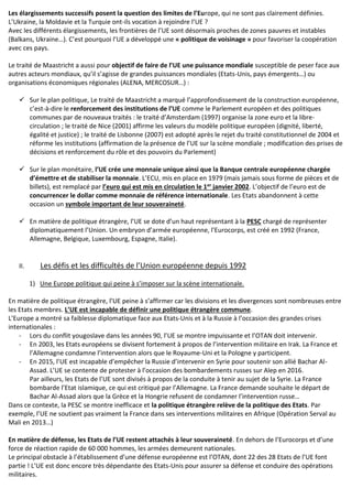 Les élargissements successifs posent la question des limites de l’Europe, qui ne sont pas clairement définies.
L’Ukraine, la Moldavie et la Turquie ont-ils vocation à rejoindre l’UE ?
Avec les différents élargissements, les frontières de l’UE sont désormais proches de zones pauvres et instables
(Balkans, Ukraine…). C’est pourquoi l’UE a développé une « politique de voisinage » pour favoriser la coopération
avec ces pays.
Le traité de Maastricht a aussi pour objectif de faire de l’UE une puissance mondiale susceptible de peser face aux
autres acteurs mondiaux, qu’il s’agisse de grandes puissances mondiales (Etats-Unis, pays émergents…) ou
organisations économiques régionales (ALENA, MERCOSUR…) :
✓ Sur le plan politique, Le traité de Maastricht a marqué l’approfondissement de la construction européenne,
c’est-à-dire le renforcement des institutions de l’UE comme le Parlement européen et des politiques
communes par de nouveaux traités : le traité d’Amsterdam (1997) organise la zone euro et la libre-
circulation ; le traité de Nice (2001) affirme les valeurs du modèle politique européen (dignité, liberté,
égalité et justice) ; le traité de Lisbonne (2007) est adopté après le rejet du traité constitutionnel de 2004 et
réforme les institutions (affirmation de la présence de l’UE sur la scène mondiale ; modification des prises de
décisions et renforcement du rôle et des pouvoirs du Parlement)
✓ Sur le plan monétaire, l’UE crée une monnaie unique ainsi que la Banque centrale européenne chargée
d’émettre et de stabiliser la monnaie. L’ECU, mis en place en 1979 (mais jamais sous forme de pièces et de
billets), est remplacé par l’euro qui est mis en circulation le 1er janvier 2002. L’objectif de l’euro est de
concurrencer le dollar comme monnaie de référence internationale. Les Etats abandonnent à cette
occasion un symbole important de leur souveraineté.
✓ En matière de politique étrangère, l’UE se dote d’un haut représentant à la PESC chargé de représenter
diplomatiquement l’Union. Un embryon d’armée européenne, l’Eurocorps, est créé en 1992 (France,
Allemagne, Belgique, Luxembourg, Espagne, Italie).
II. Les défis et les difficultés de l’Union européenne depuis 1992
1) Une Europe politique qui peine à s’imposer sur la scène internationale.
En matière de politique étrangère, l’UE peine à s’affirmer car les divisions et les divergences sont nombreuses entre
les Etats membres. L’UE est incapable de définir une politique étrangère commune.
L’Europe a montré sa faiblesse diplomatique face aux Etats-Unis et à la Russie à l’occasion des grandes crises
internationales :
- Lors du conflit yougoslave dans les années 90, l’UE se montre impuissante et l’OTAN doit intervenir.
- En 2003, les Etats européens se divisent fortement à propos de l’intervention militaire en Irak. La France et
l’Allemagne condamne l’intervention alors que le Royaume-Uni et la Pologne y participent.
- En 2015, l’UE est incapable d’empêcher la Russie d’intervenir en Syrie pour soutenir son allié Bachar Al-
Assad. L’UE se contente de protester à l’occasion des bombardements russes sur Alep en 2016.
Par ailleurs, les Etats de l’UE sont divisés à propos de la conduite à tenir au sujet de la Syrie. La France
bombarde l’Etat islamique, ce qui est critiqué par l’Allemagne. La France demande souhaite le départ de
Bachar Al-Assad alors que la Grèce et la Hongrie refusent de condamner l’intervention russe…
Dans ce contexte, la PESC se montre inefficace et la politique étrangère relève de la politique des Etats. Par
exemple, l’UE ne soutient pas vraiment la France dans ses interventions militaires en Afrique (Opération Serval au
Mali en 2013…)
En matière de défense, les Etats de l’UE restent attachés à leur souveraineté. En dehors de l’Eurocorps et d’une
force de réaction rapide de 60 000 hommes, les armées demeurent nationales.
Le principal obstacle à l’établissement d’une défense européenne est l’OTAN, dont 22 des 28 Etats de l’UE font
partie ! L’UE est donc encore très dépendante des Etats-Unis pour assurer sa défense et conduire des opérations
militaires.
 