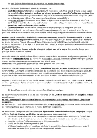 2) Une gouvernance complexe qui provoque des dissensions internes.
Plusieurs conceptions s’opposent à propos de l’avenir de l’UE :
- Les fédéralistes souhaitent créer une Europe sur le modèle des Etats-Unis, c’est-à-dire une Europe au sein
de laquelle les Etats céderaient une large part de leur souveraineté au profit d’un Etat supranational. Ils ne
sont pas forcément à l’élargissement de l’UE de peur de diluer l’esprit de la construction européenne dans
un vaste espace peu intégré. C’est notamment la position de Jacques Delors.
- Les souverainistes souhaitent une union d’Etats indépendants et souverains rassemblés au sein d’une
confédération ou même d’une simple structure de coopération intergouvernementale. Leur objectif est de
garantir au maximum la souveraineté des Etats.
- Les fonctionnalistes misent sur une coopération économique et plus d’intégration politique.
Les débats sont vifs entre ces trois conceptions de l’Europe, et opposent les pays favorables à une « Europe
puissance » à ceux qui se contenteraient d’une zone de libre-échange aux politiques communautaires restreintes.
Les Etats membres sont libres de choisir les structures européennes auxquelles ils souhaitent adhérer et de se
soustraire à certaines règles communautaires. C’est ainsi que le Royaume-Uni, membre de l’UE, n’est membre ni
de la zone euro, ni de l’espace Schengen. D’autres Etats, non membres de l’UE, peuvent adhérer à certaines
structures européennes : la Norvège et la Suisse sont dans l’espace Schengen ; Monaco ou l’Andorre utilisent l’euro
avec l’accord de l’UE…
L’Europe est de plus en plus une union à « géométrie variable » ou « à la carte » dans laquelle chaque pays
participe en fonction de ses intérêts.
De manière à réduire les inégalités de développement entre les Etats membres et les régions européennes, l’UE a
mis en place les fonds structurels, qui repose sur le principe de solidarité. Avec les élargissements depuis 2004, ce
sont surtout les nouveaux pays membres qui en sont bénéficiaires.
Les résultats sont globalement positifs car ces fonds génèrent de la croissance.
Néanmoins, avec la crise économique actuelle, ce principe de solidarité est remis en cause et suscite des critiques
notamment de l’Allemagne qui reproche à la Grèce, qui connait une crise économique majeure depuis 2008, de
toucher des fonds structurels très importants sans véritablement engager de réformes pour en être moins
dépendant. L’idée d’exclure la Grèce de la zone euro, voire même de l’UE est sérieusement envisagée.
Les plans d’austérité imposés par l’UE en Grèce et en Espagne notamment renforcent l’idée d’une UE à 2 vitesses
dominée par le couple franco-allemand et provoque une forte contestation contre l’UE dans les Etats victimes de
ces mesures.
3) Les défis de la construction européenne face à l’opinion publique.
La construction européenne ne se fait pas sans résistance. En 1992, le traité de Maastricht est accepté de justesse
par référendum.
En 2005, les Français et les Néerlandais refusent par référendum le traité visant à instaurer une Constitution
européenne.
Le rejet du traité constitutionnel illustre le renforcement de l’euroscepticisme, c’est-à-dire un sentiment de doute
de l’opinion publique quant à l’efficacité et l’utilité de l’Union européenne.
Le renforcement de la gouvernance européenne n’a pas entraîné de réelle adhésion auprès des peuples, ce que
reflète la faible participation aux élections européennes, pour plusieurs raisons :
- L’essentiel des décisions sont prises dans des instances non-représentatives (Commission, Conseil). Les
directives de la Commission européenne sont donc souvent mal acceptées par les opinions publiques.
- L’opinion publique s’intéresse surtout aux politiques nationales.
- L’euro est accusé d’avoir fait gonfler les prix
- L’UE est critiquée car elle est accusée de privilégier la compétitivité économique et la mise en place de
mesures d’austérité plutôt que de favoriser des politiques sociales.
 