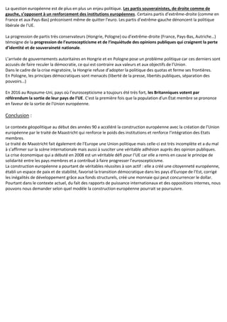 La question européenne est de plus en plus un enjeu politique. Les partis souverainistes, de droite comme de
gauche, s’opposent à un renforcement des institutions européennes. Certains partis d’extrême-droite (comme en
France et aux Pays-Bas) préconisent même de quitter l’euro. Les partis d’extrême-gauche dénoncent la politique
libérale de l’UE.
La progression de partis très conservateurs (Hongrie, Pologne) ou d’extrême-droite (France, Pays-Bas, Autriche…)
témoigne de la progression de l’euroscepticisme et de l’inquiétude des opinions publiques qui craignent la perte
d’identité et de souveraineté nationale.
L’arrivée de gouvernements autoritaires en Hongrie et en Pologne pose un problème politique car ces derniers sont
accusés de faire reculer la démocratie, ce qui est contraire aux valeurs et aux objectifs de l’Union.
Dans le cadre de la crise migratoire, la Hongrie refuse d’adopter la politique des quotas et ferme ses frontières.
En Pologne, les principes démocratiques sont menacés (liberté de la presse, libertés publiques, séparation des
pouvoirs…)
En 2016 au Royaume-Uni, pays où l’euroscepticisme a toujours été très fort, les Britanniques votent par
référendum la sortie de leur pays de l’UE. C'est la première fois que la population d'un État membre se prononce
en faveur de la sortie de l'Union européenne.
Conclusion :
Le contexte géopolitique au début des années 90 a accéléré la construction européenne avec la création de l’Union
européenne par le traité de Maastricht qui renforce le poids des institutions et renforce l’intégration des Etats
membres.
Le traité de Maastricht fait également de l’Europe une Union politique mais celle-ci est très incomplète et a du mal
à s’affirmer sur la scène internationale mais aussi à susciter une véritable adhésion auprès des opinion publiques.
La crise économique qui a débuté en 2008 est un véritable défi pour l’UE car elle a remis en cause le principe de
solidarité entre les pays membres et a contribué à faire progresser l’euroscepticisme.
La construction européenne a pourtant de véritables réussites à son actif : elle a créé une citoyenneté européenne,
établi un espace de paix et de stabilité, favorisé la transition démocratique dans les pays d’Europe de l’Est, corrigé
les inégalités de développement grâce aux fonds structurels, créé une monnaie qui peut concurrencer le dollar.
Pourtant dans le contexte actuel, du fait des rapports de puissance internationaux et des oppositions internes, nous
pouvons nous demander selon quel modèle la construction européenne pourrait se poursuivre.
 