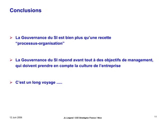 12 Juin 2006 JL Leignel / CIO Stratégies France / Nice
11
Conclusions
 La Gouvernance du SI est bien plus qu’une recette
“processus-organisation”
 La Gouvernance du SI répond avant tout à des objectifs de management,
qui doivent prendre en compte la culture de l’entreprise
 C’est un long voyage .....
 