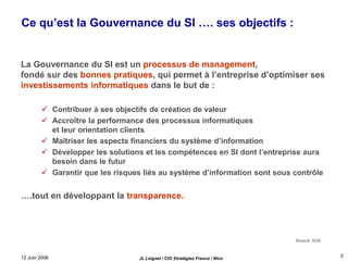 12 Juin 2006 JL Leignel / CIO Stratégies France / Nice
3
Ce qu’est la Gouvernance du SI …. ses objectifs :
La Gouvernance du SI est un processus de management,
fondé sur des bonnes pratiques, qui permet à l’entreprise d’optimiser ses
investissements informatiques dans le but de :
 Contribuer à ses objectifs de création de valeur
 Accroître la performance des processus informatiques
et leur orientation clients
 Maîtriser les aspects financiers du système d’information
 Développer les solutions et les compétences en SI dont l’entreprise aura
besoin dans le futur
 Garantir que les risques liés au système d’information sont sous contrôle
….tout en développant la transparence.
Source: IGSI
 