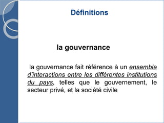 Définitions
la gouvernance
la gouvernance fait référence à un ensemble
d’interactions entre les différentes institutions
du pays, telles que le gouvernement, le
secteur privé, et la société civile
 