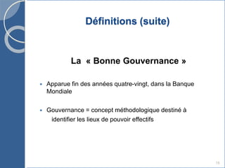 Définitions (suite)
La « Bonne Gouvernance »
 Apparue fin des années quatre-vingt, dans la Banque
Mondiale
 Gouvernance = concept méthodologique destiné à
identifier les lieux de pouvoir effectifs
18
 