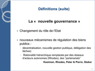 Définitions (suite)
La « nouvelle gouvernance »
 Changement du rôle de l’Etat
 nouveaux mécanismes de régulation des biens
publics :
◦ décentralisation, nouvelle gestion publique, délégation des
tâches)
◦ Rationalité hiérarchique remplacée par des réseaux
d'acteurs autonomes (Rhodes), des “partenariats”
Kooiman, Rhodes, Peter & Pierre, Stoker
19
 