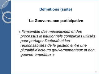 Définitions (suite)
La Gouvernance participative
« l’ensemble des mécanismes et des
processus institutionnels complexes utilisés
pour partager l’autorité et les
responsabilités de la gestion entre une
pluralité d’acteurs gouvernementaux et non
gouvernementaux »
20
 