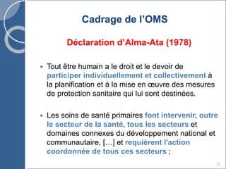 22
Cadrage de l’OMS
Déclaration d’Alma-Ata (1978)
 Tout être humain a le droit et le devoir de
participer individuellement et collectivement à
la planification et à la mise en œuvre des mesures
de protection sanitaire qui lui sont destinées.
 Les soins de santé primaires font intervenir, outre
le secteur de la santé, tous les secteurs et
domaines connexes du développement national et
communautaire, […] et requièrent l'action
coordonnée de tous ces secteurs ;
 