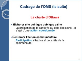 23
Cadrage de l’OMS (la suite)
La charte d’Ottawa
 Élaborer une politique publique saine
La promotion de la santé va au-delà des soins…Il
s’agit d’une action coordonnée.
 Renforcer l’action communautaire
Participation effective et concrète de la
communauté
.
 