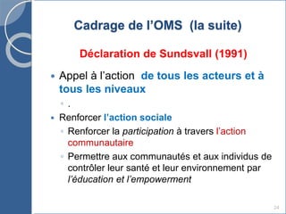 24
Cadrage de l’OMS (la suite)
Déclaration de Sundsvall (1991)
 Appel à l’action de tous les acteurs et à
tous les niveaux
◦ .
 Renforcer l’action sociale
◦ Renforcer la participation à travers l’action
communautaire
◦ Permettre aux communautés et aux individus de
contrôler leur santé et leur environnement par
l’éducation et l’empowerment
 