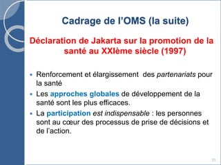 25
Cadrage de l’OMS (la suite)
Déclaration de Jakarta sur la promotion de la
santé au XXIème siècle (1997)
 Renforcement et élargissement des partenariats pour
la santé
 Les approches globales de développement de la
santé sont les plus efficaces.
 La participation est indispensable : les personnes
sont au cœur des processus de prise de décisions et
de l’action.
 