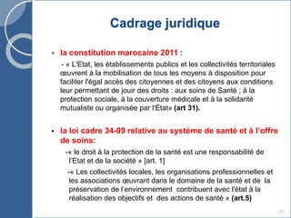Cadrage juridique
 la constitution marocaine 2011 :
- « L'Etat, les établissements publics et les collectivités territoriales
œuvrent à la mobilisation de tous les moyens à disposition pour
faciliter l'égal accès des citoyennes et des citoyens aux conditions
leur permettant de jouir des droits : aux soins de Santé ; à la
protection sociale, à la couverture médicale et à la solidarité
mutualiste ou organisée par l'État» (art 31).
 la loi cadre 34-09 relative au système de santé et à l’offre
de soins:
-« le droit à la protection de la santé est une responsabilité de
l’Etat et de la société » [art. 1]
-« Les collectivités locales, les organisations professionnelles et
les associations œuvrant dans le domaine de la santé et de la
préservation de l’environnement contribuent avec l'état à la
réalisation des objectifs et des actions de santé » (art.5)
26
 