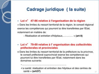 Cadrage juridique ( la suite)
 Loi n° 47-96 relative à l'organisation de la région
« Dans les limites du ressort territorial de la région, le conseil régional
exerce les compétences qui pourront lui être transférées par l'Etat,
notamment en matière de:
- Réalisation et entretien d'hôpitaux,………… » (art 8)
 Loi n° 79-00 relative à l' organisation des collectivités
préfectorales et provinciales
« Dans les limites du ressort territorial de la préfecture ou la province,
le conseil préfectoral ouprovincial exerce les compétences qui
pourront lui être transférées par l'Etat, notamment dans les
domaines suivants:
-………………………………………………
-l a santé: réalisation et entretien des hôpitaux et des centres de
santé « (arti37) 27
 
