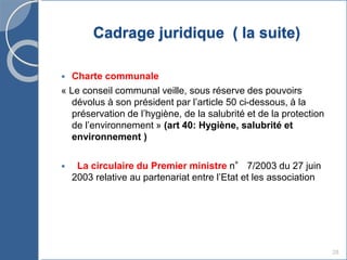 Cadrage juridique ( la suite)
 Charte communale
« Le conseil communal veille, sous réserve des pouvoirs
dévolus à son président par l’article 50 ci-dessous, à la
préservation de l’hygiène, de la salubrité et de la protection
de l’environnement » (art 40: Hygiène, salubrité et
environnement )
 La circulaire du Premier ministre n° 7/2003 du 27 juin
2003 relative au partenariat entre l’Etat et les association
28
 
