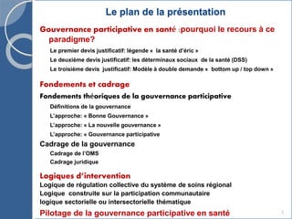 Le plan de la présentation
Gouvernance participative en santé :pourquoi le recours à ce
paradigme?
Le premier devis justificatif: légende « la santé d’éric »
Le deuxième devis justificatif: les déterminaux sociaux de la santé (DSS)
Le troisième devis justificatif: Modèle à double demande « bottom up / top down »
Fondements et cadrage
Fondements théoriques de la gouvernance participative
Définitions de la gouvernance
L’approche: « Bonne Gouvernance »
L’approche: « La nouvelle gouvernance »
L’approche: « Gouvernance participative
Cadrage de la gouvernance
Cadrage de l’OMS
Cadrage juridique
Logiques d’intervention
Logique de régulation collective du système de soins régional
Logique construite sur la participation communautaire
logique sectorielle ou intersectorielle thématique
Pilotage de la gouvernance participative en santé 3
 
