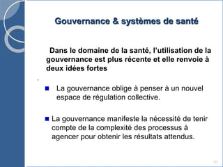 Gouvernance & systèmes de santé
31
Dans le domaine de la santé, l’utilisation de la
gouvernance est plus récente et elle renvoie à
deux idées fortes
.
La gouvernance oblige à penser à un nouvel
espace de régulation collective.
La gouvernance manifeste la nécessité de tenir
compte de la complexité des processus à
agencer pour obtenir les résultats attendus.
 