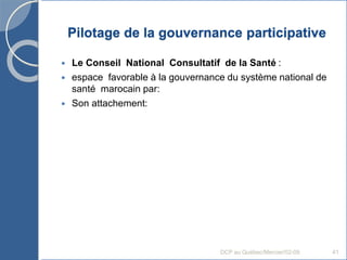 Pilotage de la gouvernance participative
 Le Conseil National Consultatif de la Santé :
 espace favorable à la gouvernance du système national de
santé marocain par:
 Son attachement:
DCP au Québec/Mercier/02-09 41
 