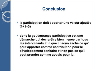Conclusion
 la participation doit apporter une valeur ajoutée
(1+1=3)
 donc la gouvernance participative est une
démarche qui devra être bien menée par tous
les intervenants afin que chacun sache ce qu'il
peut apporter comme contribution pour le
développement sanitaire et non pas ce qu'il
peut prendre comme acquis pour lui
 