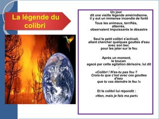 Un jour
dit une vieille légende amérindienne,
il y eut un immense incendie de forêt
Tous les animaux, terrifiés,
atterrés,
observaient impuissants le désastre
Seul le petit colibri s'activait,
allant chercher quelques gouttes d'eau
avec son bec
pour les jeter sur le feu
Après un moment,
le toucan
agacé par cette agitation dérisoire, lui dit
:
«Colibri ! N'es-tu pas fou ?
Crois-tu que c'est avec ces gouttes
d'eau
que tu vas éteindre le feu !»
Et le colibri lui répondit :
«Non, mais je fais ma part»
La légende du
colibri
 