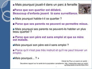 7
Mais pourquoi jouait-il dans un parc à ferraille ?
Parce que son quartier est délabré.
Beaucoup d'enfants jouent là sans surveillance.
Mais pourquoi habite-t-il ce quartier ?
Parce que ses parents ne peuvent se permettre mieux.
Mais pourquoi ses parents ne peuvent-ils habiter un plus
beau quartier ?
Parce que son père est sans emploi et que sa mère
est malade.
Mais pourquoi son père est-il sans emploi ?
Parce qu'il n'est pas très instruit et qu'il ne peut trouver un
emploi.
Mais pourquoi... ? »
Extrait de Pour un avenir en santé :
Deuxième rapport sur la santé de la population canadienne. http ://www.phac-aspc.gc.ca/ph-
sp/ddsp/determinants/index.html
 