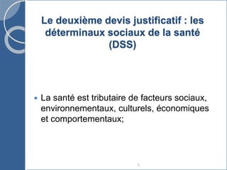 8
Le deuxième devis justificatif : les
déterminaux sociaux de la santé
(DSS)
 La santé est tributaire de facteurs sociaux,
environnementaux, culturels, économiques
et comportementaux;
 