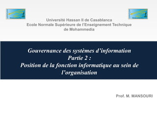 Gouvernance des systèmes d’information
Partie 2 :
Position de la fonction informatique au sein de
l’organisation
Université Hassan II de Casablanca
Ecole Normale Supérieure de l’Enseignement Technique
de Mohammedia
Prof. M. MANSOURI
 